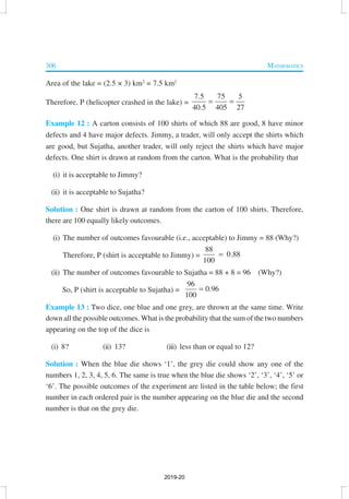 306 MATHEMATICS
Area of the lake = (2.5 × 3) km2
= 7.5 km2
Therefore, P (helicopter crashed in the lake) =
7.5 5
40.5 405 27
7 5
= =
Example 12 : A carton consists of 100 shirts of which 88 are good, 8 have minor
defects and 4 have major defects. Jimmy, a trader, will only accept the shirts which
are good, but Sujatha, another trader, will only reject the shirts which have major
defects. One shirt is drawn at random from the carton. What is the probability that
(i) it is acceptable to Jimmy?
(ii) it is acceptable to Sujatha?
Solution : One shirt is drawn at random from the carton of 100 shirts. Therefore,
there are 100 equally likely outcomes.
(i) The number of outcomes favourable (i.e., acceptable) to Jimmy = 88 (Why?)
Therefore, P (shirt is acceptable to Jimmy) =
88
0.88
100
=
(ii) The number of outcomes favourable to Sujatha = 88 + 8 = 96 (Why?)
So, P (shirt is acceptable to Sujatha) =
96
0.96
100
=
Example 13 : Two dice, one blue and one grey, are thrown at the same time. Write
down all the possible outcomes. What is the probability that the sum of the two numbers
appearing on the top of the dice is
(i) 8? (ii) 13? (iii) less than or equal to 12?
Solution : When the blue die shows ‘1’, the grey die could show any one of the
numbers 1, 2, 3, 4, 5, 6. The same is true when the blue die shows ‘2’, ‘3’, ‘4’, ‘5’ or
‘6’. The possible outcomes of the experiment are listed in the table below; the first
number in each ordered pair is the number appearing on the blue die and the second
number is that on the grey die.
2019-20
 