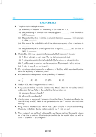 308 MATHEMATICS
EXERCISE 15.1
1. Complete the following statements:
(i) Probability of an event E + Probability of the event ‘not E’ = .
(ii) The probability of an event that cannot happen is . Such an event is
called .
(iii) The probability of an event that is certain to happen is . Such an event
is called .
(iv) The sum of the probabilities of all the elementary events of an experiment is
.
(v) The probability of an event is greater than or equal to and less than or
equal to .
2. Which of the following experiments have equally likely outcomes? Explain.
(i) A driver attempts to start a car. The car starts or does not start.
(ii) A player attempts to shoot a basketball. She/he shoots or misses the shot.
(iii) A trial is made to answer a true-false question. The answer is right or wrong.
(iv) A baby is born. It is a boy or a girl.
3. Why is tossing a coin considered to be a fair way of deciding which team should get the
ball at the beginning of a football game?
4. Which of the following cannot be the probability of an event?
(A)
2
3
(B) –1.5 (C) 15% (D) 0.7
5. If P(E) = 0.05, what is the probability of ‘not E’?
6. A bag contains lemon flavoured candies only. Malini takes out one candy without
looking into the bag. What is the probability that she takes out
(i) an orange flavoured candy?
(ii) a lemon flavoured candy?
7. It is given that in a group of 3 students, the probability of 2 students not having the
same birthday is 0.992. What is the probability that the 2 students have the same
birthday?
8. A bag contains 3 red balls and 5 black balls. A ball is drawn at random from the bag.
What is the probability that the ball drawn is (i) red ? (ii) not red?
9. A box contains 5 red marbles, 8 white marbles and 4 green marbles. One marble is taken
out of the box at random. What is the probability that the marble taken out will be
(i) red ? (ii) white ? (iii) not green?
2019-20
 