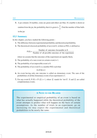 312 MATHEMATICS
5. A jar contains 24 marbles, some are green and others are blue. If a marble is drawn at
random from the jar, the probability that it is green is
2
3
⋅ Find the number of blue balls
in the jar.
15.3 Summary
In this chapter, you have studied the following points :
1. The difference between experimental probability and theoretical probability.
2. The theoretical (classical) probability of an event E, written as P(E), is defined as
P(E)=
Number of outcomes favourable to E
Number of all possible outcomes of the experiment
where we assume that the outcomes of the experiment are equally likely.
3. The probability of a sure event (or certain event) is 1.
4. The probability of an impossible event is 0.
5. The probability of an event E is a number P(E) such that
0≤P(E)≤1
6. An event having only one outcome is called an elementary event. The sum of the
probabilities of all the elementary events of an experiment is 1.
7. For any event E, P (E) + P ( E ) = 1, where E stands for ‘not E’. E and E are called
complementary events.
ANOTE TO THE READER
The experimental or empirical probability of an event is based on
what has actually happened while the theoretical probability of the
event attempts to predict what will happen on the basis of certain
assumptions. As the number of trials in an experiment, go on
increasing we may expect the experimental and theoretical
probabilities to be nearly the same.
2019-20
 
