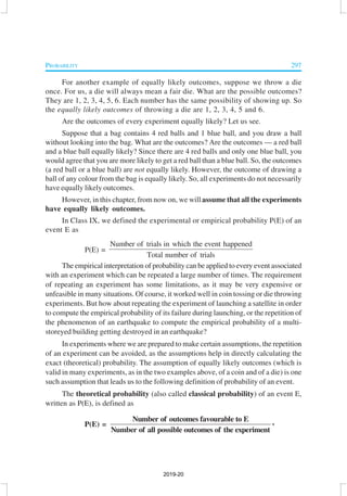 PROBABILITY 297
For another example of equally likely outcomes, suppose we throw a die
once. For us, a die will always mean a fair die. What are the possible outcomes?
They are 1, 2, 3, 4, 5, 6. Each number has the same possibility of showing up. So
the equally likely outcomes of throwing a die are 1, 2, 3, 4, 5 and 6.
Are the outcomes of every experiment equally likely? Let us see.
Suppose that a bag contains 4 red balls and 1 blue ball, and you draw a ball
without looking into the bag. What are the outcomes? Are the outcomes — a red ball
and a blue ball equally likely? Since there are 4 red balls and only one blue ball, you
would agree that you are more likely to get a red ball than a blue ball. So, the outcomes
(a red ball or a blue ball) are not equally likely. However, the outcome of drawing a
ball of any colour from the bag is equally likely. So, all experiments do not necessarily
have equally likely outcomes.
However, in this chapter, from now on, we will assume that all the experiments
have equally likely outcomes.
In Class IX, we defined the experimental or empirical probability P(E) of an
event E as
P(E) =
Number of trials in which the event happened
Total number of trials
The empirical interpretation of probability can be applied to every event associated
with an experiment which can be repeated a large number of times. The requirement
of repeating an experiment has some limitations, as it may be very expensive or
unfeasible in many situations. Of course, it worked well in coin tossing or die throwing
experiments. But how about repeating the experiment of launching a satellite in order
to compute the empirical probability of its failure during launching, or the repetition of
the phenomenon of an earthquake to compute the empirical probability of a multi-
storeyed building getting destroyed in an earthquake?
In experiments where we are prepared to make certain assumptions, the repetition
of an experiment can be avoided, as the assumptions help in directly calculating the
exact (theoretical) probability. The assumption of equally likely outcomes (which is
valid in many experiments, as in the two examples above, of a coin and of a die) is one
such assumption that leads us to the following definition of probability of an event.
The theoretical probability (also called classical probability) of an event E,
written as P(E), is defined as
P(E) =
Number of outcomes favourable to E
Number of all possible outcomes of the experiment
,
2019-20
 