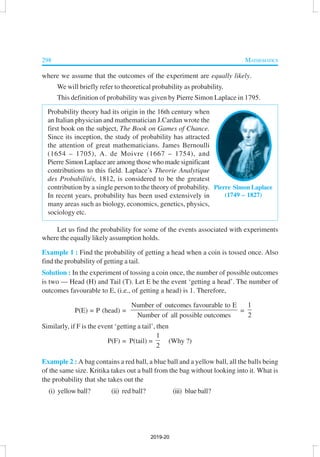 298 MATHEMATICS
where we assume that the outcomes of the experiment are equally likely.
We will briefly refer to theoretical probability as probability.
This definition of probability was given by Pierre Simon Laplace in 1795.
Probability theory had its origin in the 16th century when
an Italian physician and mathematician J.Cardan wrote the
first book on the subject, The Book on Games of Chance.
Since its inception, the study of probability has attracted
the attention of great mathematicians. James Bernoulli
(1654 – 1705), A. de Moivre (1667 – 1754), and
Pierre Simon Laplace are among those who made significant
contributions to this field. Laplace’s Theorie Analytique
des Probabilités, 1812, is considered to be the greatest
contribution by a single person to the theory of probability.
In recent years, probability has been used extensively in
many areas such as biology, economics, genetics, physics,
sociology etc.
Let us find the probability for some of the events associated with experiments
where the equally likely assumption holds.
Example 1 : Find the probability of getting a head when a coin is tossed once. Also
find the probability of getting a tail.
Solution : In the experiment of tossing a coin once, the number of possible outcomes
is two — Head (H) and Tail (T). Let E be the event ‘getting a head’. The number of
outcomes favourable to E, (i.e., of getting a head) is 1. Therefore,
P(E) = P (head) =
Number of outcomes favourable to E
Number of all possible outcomes
=
1
2
Similarly, if F is the event ‘getting a tail’, then
P(F) = P(tail) =
1
2
(Why ?)
Example 2 : A bag contains a red ball, a blue ball and a yellow ball, all the balls being
of the same size. Kritika takes out a ball from the bag without looking into it. What is
the probability that she takes out the
(i) yellow ball? (ii) red ball? (iii) blue ball?
Pierre Simon Laplace
(1749 – 1827)
2019-20
 