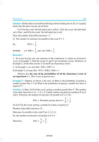 PROBABILITY 299
Solution : Kritika takes out a ball from the bag without looking into it. So, it is equally
likely that she takes out any one of them.
Let Y be the event ‘the ball taken out is yellow’, B be the event ‘the ball taken
out is blue’, and R be the event ‘the ball taken out is red’.
Now, the number of possible outcomes = 3.
(i) The number of outcomes favourable to the event Y = 1.
So, P(Y) =
1
3
Similarly, (ii) P(R) =
1
3
and (iii) P(B) =
1
3
⋅
Remarks :
1. An event having only one outcome of the experiment is called an elementary
event. In Example 1, both the events E and F are elementary events. Similarly, in
Example 2, all the three events, Y, B and R are elementary events.
2. In Example 1, we note that : P(E) + P(F) = 1
In Example 2, we note that : P(Y) + P(R) + P(B) = 1
Observe that the sum of the probabilities of all the elementary events of
an experiment is 1. This is true in general also.
Example 3 : Suppose we throw a die once. (i) What is the probability of getting a
number greater than 4 ? (ii) What is the probability of getting a number less than or
equal to 4 ?
Solution : (i) Here, let E be the event ‘getting a number greater than 4’. The number
of possible outcomes is six : 1, 2, 3, 4, 5 and 6, and the outcomes favourable to E are 5
and 6. Therefore, the number of outcomes favourable to E is 2. So,
P(E) = P(number greater than 4) =
2
6
=
1
3
(ii) Let F be the event ‘getting a number less than or equal to 4’.
Number of possible outcomes = 6
Outcomes favourable to the event F are 1, 2, 3, 4.
So, the number of outcomes favourable to F is 4.
Therefore, P(F) =
4
6
=
2
3
2019-20
 