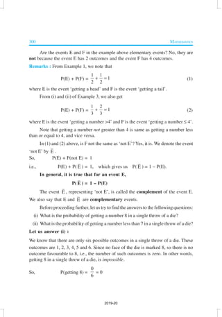 300 MATHEMATICS
Are the events E and F in the example above elementary events? No, they are
not because the event E has 2 outcomes and the event F has 4 outcomes.
Remarks : From Example 1, we note that
P(E) + P(F) =
1 1
1
2 2
+ = (1)
where E is the event ‘getting a head’ and F is the event ‘getting a tail’.
From (i) and (ii) of Example 3, we also get
P(E) + P(F) =
1 2
1
3 3
+ = (2)
where E is the event ‘getting a number >4’ and F is the event ‘getting a number ≤ 4’.
Note that getting a number not greater than 4 is same as getting a number less
than or equal to 4, and vice versa.
In (1) and (2) above, is F not the same as ‘not E’? Yes, it is. We denote the event
‘not E’ by E .
So, P(E) + P(not E) = 1
i.e., P(E) + P( E ) = 1, which gives us P( E ) = 1 – P(E).
In general, it is true that for an event E,
P( E ) = 1 – P(E)
The event E , representing ‘not E’, is called the complement of the event E.
We also say that E and E are complementary events.
Before proceeding further, let us try to find the answers to the following questions:
(i) What is the probability of getting a number 8 in a single throw of a die?
(ii) What is the probability of getting a number less than 7 in a single throw of a die?
Let us answer (i) :
We know that there are only six possible outcomes in a single throw of a die. These
outcomes are 1, 2, 3, 4, 5 and 6. Since no face of the die is marked 8, so there is no
outcome favourable to 8, i.e., the number of such outcomes is zero. In other words,
getting 8 in a single throw of a die, is impossible.
So, P(getting 8) =
0
6
= 0
2019-20
 