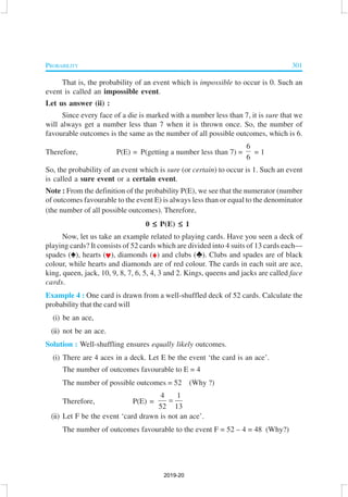 PROBABILITY 301
That is, the probability of an event which is impossible to occur is 0. Such an
event is called an impossible event.
Let us answer (ii) :
Since every face of a die is marked with a number less than 7, it is sure that we
will always get a number less than 7 when it is thrown once. So, the number of
favourable outcomes is the same as the number of all possible outcomes, which is 6.
Therefore, P(E) = P(getting a number less than 7) =
6
6
= 1
So, the probability of an event which is sure (or certain) to occur is 1. Such an event
is called a sure event or a certain event.
Note : From the definition of the probability P(E), we see that the numerator (number
of outcomes favourable to the event E) is always less than or equal to the denominator
(the number of all possible outcomes). Therefore,
0 ≤≤≤≤≤ P(E) ≤≤≤≤≤ 1
Now, let us take an example related to playing cards. Have you seen a deck of
playing cards? It consists of 52 cards which are divided into 4 suits of 13 cards each—
spades (m), hearts (n), diamonds (o) and clubs (p). Clubs and spades are of black
colour, while hearts and diamonds are of red colour. The cards in each suit are ace,
king, queen, jack, 10, 9, 8, 7, 6, 5, 4, 3 and 2. Kings, queens and jacks are called face
cards.
Example 4 : One card is drawn from a well-shuffled deck of 52 cards. Calculate the
probability that the card will
(i) be an ace,
(ii) not be an ace.
Solution : Well-shuffling ensures equally likely outcomes.
(i) There are 4 aces in a deck. Let E be the event ‘the card is an ace’.
The number of outcomes favourable to E = 4
The number of possible outcomes = 52 (Why ?)
Therefore, P(E) =
4 1
52 13
=
(ii) Let F be the event ‘card drawn is not an ace’.
The number of outcomes favourable to the event F = 52 – 4 = 48 (Why?)
2019-20
 