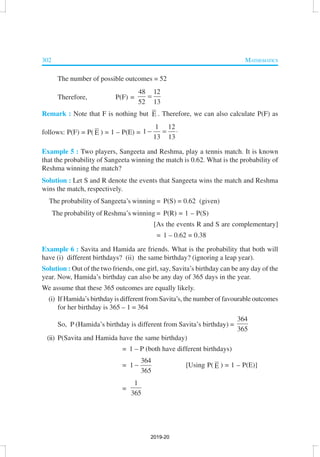 302 MATHEMATICS
The number of possible outcomes = 52
Therefore, P(F) =
48 12
52 13
=
Remark : Note that F is nothing but E . Therefore, we can also calculate P(F) as
follows: P(F) = P( E ) = 1 – P(E) =
1 12
1
13 13
− = ⋅
Example 5 : Two players, Sangeeta and Reshma, play a tennis match. It is known
that the probability of Sangeeta winning the match is 0.62. What is the probability of
Reshma winning the match?
Solution : Let S and R denote the events that Sangeeta wins the match and Reshma
wins the match, respectively.
The probability of Sangeeta’s winning = P(S) = 0.62 (given)
The probability of Reshma’s winning = P(R) = 1 – P(S)
[As the events R and S are complementary]
= 1 – 0.62 = 0.38
Example 6 : Savita and Hamida are friends. What is the probability that both will
have (i) different birthdays? (ii) the same birthday? (ignoring a leap year).
Solution : Out of the two friends, one girl, say, Savita’s birthday can be any day of the
year. Now, Hamida’s birthday can also be any day of 365 days in the year.
We assume that these 365 outcomes are equally likely.
(i) If Hamida’s birthday is different from Savita’s, the number of favourable outcomes
for her birthday is 365 – 1 = 364
So, P (Hamida’s birthday is different from Savita’s birthday) =
364
365
(ii) P(Savita and Hamida have the same birthday)
= 1 – P (both have different birthdays)
=
364
1
365
− [Using P( E ) = 1 – P(E)]
=
1
365
2019-20
 