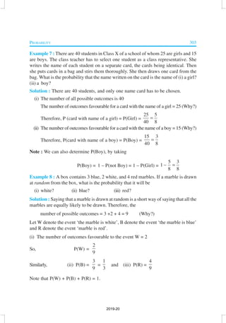 PROBABILITY 303
Example 7 : There are 40 students in Class X of a school of whom 25 are girls and 15
are boys. The class teacher has to select one student as a class representative. She
writes the name of each student on a separate card, the cards being identical. Then
she puts cards in a bag and stirs them thoroughly. She then draws one card from the
bag. What is the probability that the name written on the card is the name of (i) a girl?
(ii) a boy?
Solution : There are 40 students, and only one name card has to be chosen.
(i) The number of all possible outcomes is 40
The number of outcomes favourable for a card with the name of a girl = 25 (Why?)
Therefore, P (card with name of a girl) = P(Girl) =
25 5
40 8
=
(ii) The number of outcomes favourable for a card with the name of a boy = 15 (Why?)
Therefore, P(card with name of a boy) = P(Boy) =
15 3
40 8
=
Note : We can also determine P(Boy), by taking
P(Boy) = 1 – P(not Boy) = 1 – P(Girl) =
5 3
1
8 8
− =
Example 8 : A box contains 3 blue, 2 white, and 4 red marbles. If a marble is drawn
at random from the box, what is the probability that it will be
(i) white? (ii) blue? (iii) red?
Solution : Saying that a marble is drawn at random is a short way of saying that all the
marbles are equally likely to be drawn. Therefore, the
number of possible outcomes = 3 +2 + 4 = 9 (Why?)
Let W denote the event ‘the marble is white’, B denote the event ‘the marble is blue’
and R denote the event ‘marble is red’.
(i) The number of outcomes favourable to the event W = 2
So, P(W) =
2
9
Similarly, (ii) P(B) =
3
9
=
1
3
and (iii) P(R) =
4
9
Note that P(W) + P(B) + P(R) = 1.
2019-20
 