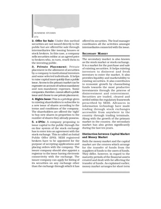 BUSINESS STUDIES
274
2. Offer for Sale: Under this method
securities are not issued directly to the
public but are offered for sale through
intermediaries like issuing houses or
stock brokers. In this case, a company
sells securities enbloc at an agreed price
to brokers who, in turn, resell them to
the investing public.
3. Private Placement: Private
placement is the allotment of securities
by a company to institutional investors
and some selected individuals. It helps
to raise capital morequicklythanapublic
issue.Accesstotheprimarymarketcanbe
expensiveonaccountofvariousmandatory
and non-mandatory expenses. Some
companies,therefore,cannotaffordapublic
issueandchoosetouseprivateplacement.
4. Rights Issue: This is a privilege given
to existing shareholders to subscribe to
a new issue of shares according to the
terms and conditions of the company.
The shareholders are offered the ‘right’
to buy new shares in proportion to the
number of shares they already possess.
5. e-IPOs: A company proposing to
issue capital to the public through the
on-line system of the stock exchange
has to enter into an agreement with the
stock exchange. This is called an Initial
Public Offer (IPO). SEBI registered
brokers have to be appointed for the
purpose of accepting applications and
placing orders with the company. The
issuer company should also appoint a
registrar to the issue having electronic
connectivity with the exchange. The
issuer company can apply for listing of
its securities on any exchange other
than the exchange through which it has
offered its securities. The lead manager
coordinates all the activities amongst
intermediaries connected with the issue.
SECONDARY MARKET
The secondary market is also known
as the stock market or stock exchange.
It is a market for the purchase and sale
of existing securities. It helps existing
investors to disinvest and fresh
investors to enter the market. It also
provides liquidity and marketability to
existing securities. It also contributes
to economic growth by channelising
funds towards the most productive
investments through the process of
disinvestment and reinvestment.
Securities are traded, cleared and
settled within the regulatory framework
prescribed by SEBI. Advances in
information technology have made
trading through stock exchanges
accessible from anywhere in the
country through trading terminals.
Along with the growth of the primary
market in the country, the secondary
market has also grown significantly
during the last ten years.
Distinction between Capital Market
and Money Market
Both the money market and the capital
market are the centres which arrange
for the transfer of funds from the
suppliers of funds to the users of funds.
They differ, however, in regard to the
maturity periods of the financial assets
created and dealt with for affecting the
transfer of funds. As explained earlier,
money market arranges for short term
 