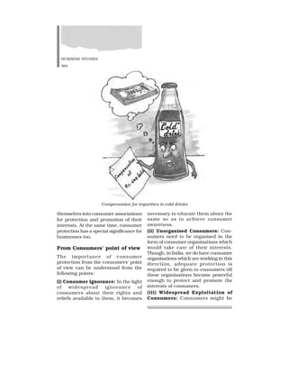 BUSINESS STUDIES
364
themselves into consumer associations
for protection and promotion of their
interests. At the same time, consumer
protection has a special significance for
businesses too.
From Consumers’ point of view
The importance of consumer
protection from the consumers’ point
of view can be understood from the
following points:
(i) Consumer Ignorance: In the light
of widespread ignorance of
consumers about their rights and
reliefs available to them, it becomes
necessary to educate them about the
same so as to achieve consumer
awareness.
(ii) Unorganised Consumers: Con-
sumers need to be organised in the
form of consumer organisations which
would take care of their interests.
Though, in India, we do have consumer
organisations which are working in this
direction, adequate protection is
required to be given to consumers till
these organisations become powerful
enough to protect and promote the
interests of consumers.
(iii) Widespread Exploitation of
Consumers: Consumers might be
Compensation for impurities in cold drinks
 