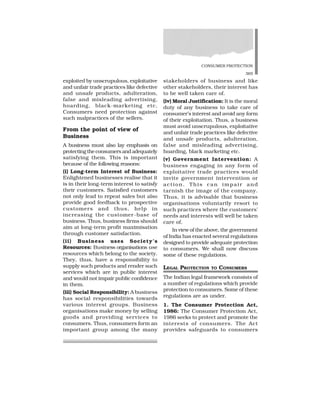 CONSUMER PROTECTION
365
exploited by unscrupulous, exploitative
and unfair trade practices like defective
and unsafe products, adulteration,
false and misleading advertising,
hoarding, black-marketing etc.
Consumers need protection against
such malpractices of the sellers.
From the point of view of
Business
A business must also lay emphasis on
protecting the consumers and adequately
satisfying them. This is important
because of the following reasons:
(i) Long-term Interest of Business:
Enlightened businesses realise that it
is in their long-term interest to satisfy
their customers. Satisfied customers
not only lead to repeat sales but also
provide good feedback to prospective
customers and thus, help in
increasing the customer-base of
business. Thus, business firms should
aim at long-term profit maximisation
through customer satisfaction.
(ii) Business uses Society’s
Resources: Business organisations use
resources which belong to the society.
They, thus, have a responsibility to
supply such products and render such
services which are in public interest
and would not impair public confidence
in them.
(iii) Social Responsibility: A business
has social responsibilities towards
various interest groups. Business
organisations make money by selling
goods and providing services to
consumers. Thus, consumers form an
important group among the many
stakeholders of business and like
other stakeholders, their interest has
to be well taken care of.
(iv) Moral Justification: It is the moral
duty of any business to take care of
consumer’s interest and avoid any form
of their exploitation. Thus, a business
must avoid unscrupulous, exploitative
and unfair trade practices like defective
and unsafe products, adulteration,
false and misleading advertising,
hoarding, black marketing etc.
(v) Government Intervention: A
business engaging in any form of
exploitative trade practices would
invite government intervention or
action. This can impair and
tarnish the image of the company.
Thus, it is advisable that business
organisations voluntarily resort to
such practices where the customers’
needs and interests will well be taken
care of.
In view of the above, the government
of India has enacted several regulations
designed to provide adequate protection
to consumers. We shall now discuss
some of these regulations.
LEGAL PROTECTION TO CONSUMERS
The Indian legal framework consists of
a number of regulations which provide
protection to consumers. Some of these
regulations are as under.
1. The Consumer Protection Act,
1986: The Consumer Protection Act,
1986 seeks to protect and promote the
interests of consumers. The Act
provides safeguards to consumers
 