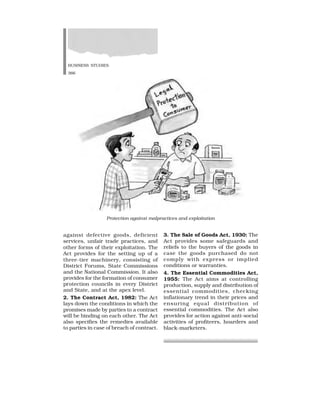 BUSINESS STUDIES
366
against defective goods, deficient
services, unfair trade practices, and
other forms of their exploitation. The
Act provides for the setting up of a
three-tier machinery, consisting of
District Forums, State Commissions
and the National Commission. It also
provides for the formation of consumer
protection councils in every District
and State, and at the apex level.
2. The Contract Act, 1982: The Act
lays down the conditions in which the
promises made by parties to a contract
will be binding on each other. The Act
also specifies the remedies available
to parties in case of breach of contract.
3. The Sale of Goods Act, 1930: The
Act provides some safeguards and
reliefs to the buyers of the goods in
case the goods purchased do not
comply with express or implied
conditions or warranties.
4. The Essential Commodities Act,
1955: The Act aims at controlling
production, supply and distribution of
essential commodities, checking
inflationary trend in their prices and
ensuring equal distribution of
essential commodities. The Act also
provides for action against anti-social
activities of profiteers, hoarders and
black-marketers.
Protection against malpractices and exploitation
 