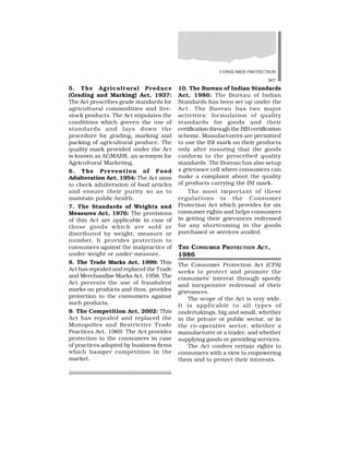 CONSUMER PROTECTION
367
5. The Agricultural Produce
(Grading and Marking) Act, 1937:
The Act prescribes grade standards for
agricultural commodities and live-
stock products. The Act stipulates the
conditions which govern the use of
standards and lays down the
procedure for grading, marking and
packing of agricultural produce. The
quality mark provided under the Act
is known as AGMARK, an acronym for
Agricultural Marketing.
6. The Prevention of Food
Adulteration Act, 1954: The Act aims
to check adulteration of food articles
and ensure their purity so as to
maintain public health.
7. The Standards of Weights and
Measures Act, 1976: The provisions
of this Act are applicable in case of
those goods which are sold or
distributed by weight, measure or
number. It provides protection to
consumers against the malpractice of
under-weight or under-measure.
8. The Trade Marks Act, 1999: This
Act has repealed and replaced the Trade
and Merchandise Marks Act, 1958. The
Act prevents the use of fraudulent
marks on products and thus, provides
protection to the consumers against
such products.
9. The Competition Act, 2002: This
Act has repealed and replaced the
Monopolies and Restrictive Trade
Practices Act, 1969. The Act provides
protection to the consumers in case
of practices adopted by business firms
which hamper competition in the
market.
10. The Bureau of Indian Standards
Act, 1986: The Bureau of Indian
Standards has been set up under the
Act. The Bureau has two major
activities: formulation of quality
standards for goods and their
certification through the BIS certification
scheme. Manufacturers are permitted
to use the ISI mark on their products
only after ensuring that the goods
conform to the prescribed quality
standards. The Bureau has also setup
a grievance cell where consumers can
make a complaint about the quality
of products carrying the ISI mark.
The most important of these
regulations is the Consumer
Protection Act which provides for six
consumer rights and helps consumers
in getting their grievances redressed
for any shortcoming in the goods
purchased or services availed.
THE CONSUMER PROTECTION ACT,
1986
The Consumer Protection Act (CPA)
seeks to protect and promote the
consumers’ interest through speedy
and inexpensive redressal of their
grievances.
The scope of the Act is very wide.
It is applicable to all types of
undertakings, big and small, whether
in the private or public sector, or in
the co-operative sector, whether a
manufacturer or a trader, and whether
supplying goods or providing services.
The Act confers certain rights to
consumers with a view to empowering
them and to protect their interests.
 