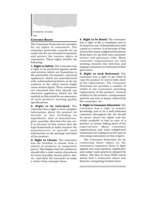 BUSINESS STUDIES
368
CONSUMER RIGHTS
The Consumer Protection Act provides
for six rights of consumers. The
consumer protection councils set up
under the Act are intended to promote
and protect the various rights of
consumers. These rights include the
following:
1. Right to Safety: The consumer has
a right to be protected against goods
and services which are hazardous to
life and health. For instance, electrical
appliances which are manufactured
with substandard products or do not
conform to the safety norms might
cause serious injury. Thus, consumers
are educated that they should use
electrical appliances which are ISI
marked as this would be an assurance
of such products meeting quality
specifications.
2. Right to be Informed: The
consumer has a right to have complete
information about the product he
intends to buy including its
ingredients, date of manufacture,
price, quantity, directions for use, etc.
It is because of this reason that the
legal framework in India requires the
manufactures to provide such
information on the package and label
of the product.
3. Right to Choose: The consumer
has the freedom to choose from a
variety of products at competitive
prices. This implies that the marketers
should offer a wide variety of products
in terms of quality, brand, prices, size,
etc. and allow the consumer to make
a choice from amongst these.
4. Right to be Heard: The consumer
has a right to file a complaint and to
be heard in case of dissatisfaction with
a good or a service. It is because of this
reason that many enlightened business
firms have set up their own consumer
service and grievance cells. Many
consumer organisations are also
working towards this direction and
helping consumers in redressal of their
grievances.
5. Right to seek Redressal: The
consumer has a right to get relief in
case the product or service falls short
of his expectations. The Consumer
Protection Act provides a number of
reliefs to the consumers including
replacement of the product, removal
of defect in the product, compensation
paid for any loss or injury suffered by
the consumer, etc.
6. Right to Consumer Education: The
consumer has a right to acquire
knowledge and to be a well informed
consumer throughout life. He should
be aware about his rights and the
reliefs available to him in case of a
product or service falling short of his
expectations. Many consumer
organisations and some enlightened
businesses are taking an active part in
educating consumers in this respect.
The Consumer Protection Act by
conferring these rights on the
consumers empowers them to fight
against any unscrupulous, exploitative
and unfair trade practices adopted by
sellers. The Box on East Delhi eatery
shows how a restaurant owner was
fined for overpricing bottled water.
 