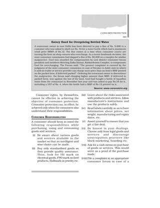 CONSUMER PROTECTION
369
Consumer rights, by themselves,
cannot be effective in achieving the
objective of consumer protection.
Consumer protection can, in effect, be
achieved only when the consumers also
understand their responsibilities.
CONSUMER RESPONSIBILITIES
A consumer should keep in mind the
following responsibilities while
purchasing, using and consuming
goods and services.
(i) Be aware about various goods
and services available in the
market so that an intelligent and
wise choice can be made.
(ii) Buy only standardised goods as
they provide quality assurance.
Thus, look for ISI mark on
electrical goods, FPO mark on food
products, Hallmark on jewelry etc.
(iii) Learn about the risks associated
with products and services, follow
manufacturer’s instructions and
use the products safely.
(iv) Read labels carefully so as to have
information about prices, net
weight, manufacturing and expiry
dates, etc.
(v) Assert yourself to ensure that you
get a fair deal.
(vi) Be honest in your dealings.
Choose only from legal goods and
services and discourage
unscrupulous practices like
black-marketing, hoarding etc.
(vii) Ask for a cash memo on purchase
of goods or services. This would
serve as a proof of the purchase
made.
(viii) File a complaint in an appropriate
consumer forum in case of a
Eatery fined for Overpricing Bottled Water
A restaurant owner in east Delhi has been directed to pay a fine of Rs. 5,000 to a
customer who was asked to shell out Rs. 34 for a water bottle which had a maximum
retail price (MRP) of Rs.12. The fine comes at a time when consumer courts are
turning the heat on shop-owners who overcharge. In a recent landmark decision, the
state consumer commission had slapped a fine of Rs. 50,000 on a cineplex for similar
malpractice. Goel was awarded the compensation by east district consumer forum
president and members directing Zaika Bazaar, Karkardooma Complex, to compensate
Goel for overcharging. The Forum said: “The present complaint is covered by the
judgment of the state consumer commision in case of Nirulas vs Ankit Jain in which
it said no trader or service provider can charge more price than an item’s MRP printed
on the packed item, if delivered packed”. Ordering the restaurant owner to discontinue
the malpractice, the forum said charging higher amount than MRP, if delivered in
packed form, was against the law of the land. Goel had bought a bottle of Aquafina
water from the restaurant in November last year and was asked to pay Rs.34 for it,
including a VAT of Rs. 4, when the bottle had a MRP of Rs.12 printed on it.
Source: www.corecentre.org
 