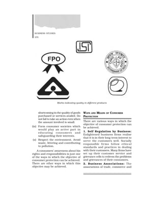 BUSINESS STUDIES
370
shortcoming in the quality of goods
purchased or services availed. Do
not fail to take an action even when
the amount involved is small.
(ix) Form consumer societies which
would play an active part in
educating consumers and
safeguarding their interests.
(x) Respect the environment. Avoid
waste, littering and contributing
to pollution.
A consumers’ awareness about his
rights and responsibilities is just one
of the ways in which the objective of
consumer protection can be achieved.
There are other ways in which this
objective may be achieved.
WAYS AND MEANS OF CONSUMER
PROTECTION
There are various ways in which the
objective of consumer protection can
be achieved.
1. Self Regulation by Business:
Enlightened business firms realise
that it is in their long-term interest to
serve the customers well. Socially
responsible firms follow ethical
standards and practices in dealing
with their customers. Many firms have
set up their customer service and
grievance cells to redress the problems
and grievances of their consumers.
2. Business Associations: The
associations of trade, commerce and
Marks indicating quality in different products
 