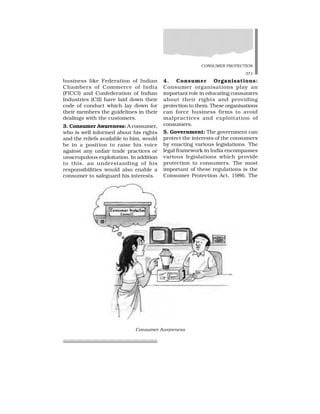 CONSUMER PROTECTION
371
business like Federation of Indian
Chambers of Commerce of India
(FICCI) and Confederation of Indian
Industries (CII) have laid down their
code of conduct which lay down for
their members the guidelines in their
dealings with the customers.
3. Consumer Awareness: A consumer,
who is well informed about his rights
and the reliefs available to him, would
be in a position to raise his voice
against any unfair trade practices or
unscrupulous exploitation. In addition
to this, an understanding of his
responsibilities would also enable a
consumer to safeguard his interests.
4. Consumer Organisations:
Consumer organisations play an
important role in educating consumers
about their rights and providing
protection to them. These organisations
can force business firms to avoid
malpractices and exploitation of
consumers.
5. Government: The government can
protect the interests of the consumers
by enacting various legislations. The
legal framework in India encompasses
various legislations which provide
protection to consumers. The most
important of these regulations is the
Consumer Protection Act, 1986. The
Consumer Awareness
 