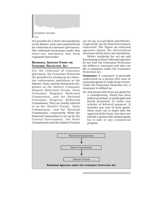 BUSINESS STUDIES
372
Act provides for a three-tier machinery
at the district, state and national levels
for redressal of consumer grievances.
The redressal mechanism under this
three-tier machinery has been
explained hereunder.
REDRESSAL AGENCIES UNDER THE
CONSUMER PROTECTION ACT
For the redressal of consumer
grievances, the Consumer Protection
Act provides for setting up of a three-
tier enforcement machinery at the
District, State, and the National levels,
known as the District Consumer
Dispute Redressal Forum, State
Consumer Disputes Redressal
Commission, and the National
Consumer Disputes Redressal
Commission. They are briefly referred
to as the ‘District Forum’, ‘State
Commission’, and the ‘National
Commission’, respectively. While the
National Commission is set up by the
Central Government, the State
Commissions and the District Forums
are set up, in each State and District,
respectively, by the State Government
concerned. The Figure on redressal
agencies shows the hierarchical
structure of this three-tire machinery.
Before studying the set-up and
functioning of these redressal agencies
let see how the Consumer Protection
Act defines a consumer and who can
file a complaint under the Consumer
Protection Act.
Consumer: A ‘consumer’ is generally
understood as a person who uses or
consumes goods or avails of any service.
Under the Consumer Protection Act, a
consumer is defined as:
(a) Any person who buys any goods for
a consideration, which has been
paid or promised, or partly paid and
partly promised, or under any
scheme of deferred payment. It
includes any user of such goods,
when such use is made with the
approval of the buyer, but does not
include a person who obtains goods
for re-sale or any commercial
purpose.
National Commission
State Commission
District Forum
Redressal Agencies under the Consumer Protection Act
 