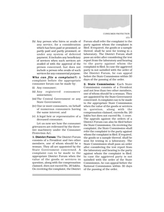 CONSUMER PROTECTION
373
(b) Any person who hires or avails of
any service, for a consideration
which has been paid or promised, or
partly paid and partly promised, or
under any system of deferred
payment. It includes any beneficiary
of services when such services are
availed of with the approval of the
person concerned, but does not
include a person who avails of such
services for any commercial purpose.
Who can file a complaint?: A
complaint before the appropriate
consumer forum can be made by:
(i) Any consumer;
(ii) Any registered consumers’
association;
(iii) The Central Government or any
State Government;
(iv) One or more consumers, on behalf
of numerous consumers having
the same interest; and
(v) A legal heir or representative of a
deceased consumer.
Let us now see how the consumer
grievances are redressed by the three-
tire machinery under the Consumer
Protection Act.
1. District Forum: The District Forum
consists of a President and two other
members, one of whom should be a
woman. They all are appointed by the
State Government concerned. A
complaint can to be made to the
appropriate District Forum when the
value of the goods or services in
question, along with the compensation
claimed, does not exceed Rs. 20 lakhs.
On receiving the complaint, the District
Forum shall refer the complaint to the
party against whom the complaint is
filed. If required, the goods or a sample
thereof, shall be sent for testing in a
laboratory. The District Forum shall
pass an order after considering the test
report from the laboratory and hearing
to the party against whom the
complaint is filed. In case the aggrieved
party is not satisfied with the order of
the District Forum, he can appeal
before the State Commission within 30
days of the passing of the order.
2. State Commission: Each State
Commission consists of a President
and not less than two other members,
one of whom should be a woman. They
are appointed by the State Government
concerned. A complaint can to be made
to the appropriate State Commission
when the value of the goods or services
in question, along with the
compensation claimed, exceeds Rs. 20
lakhs but does not exceed Rs. 1 crore.
The appeals against the orders of a
District Forum can also be filed before
the State Commission. On receiving the
complaint, the State Commission shall
refer the complaint to the party against
whom the complaint is filed. If required,
the goods or a sample thereof, shall be
sent for testing in a laboratory. The
State Commission shall pass an order
after considering the test report from
the laboratory and hearing to the party
against whom the complaint is filed.
In case the aggrieved party is not
satisfied with the order of the State
Commission, he can appeal before the
National Commission within 30 days
of the passing of the order.
 