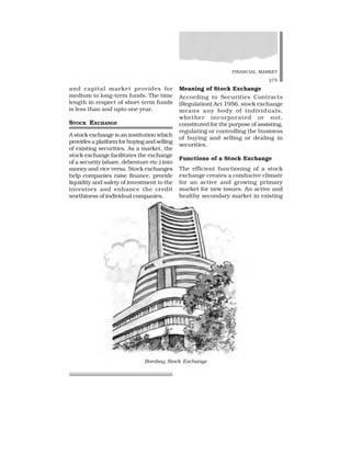 FINANCIAL MARKET
275
and capital market provides for
medium to long-term funds. The time
length in respect of short-term funds
is less than and upto one year.
STOCK EXCHANGE
A stock exchange is an institution which
provides a platform for buying and selling
of existing securities. As a market, the
stock exchange facilitates the exchange
of a security (share, debenture etc.) into
money and vice versa. Stock exchanges
help companies raise finance, provide
liquidity and safety of investment to the
investors and enhance the credit
worthiness of individual companies.
Meaning of Stock Exchange
According to Securities Contracts
(Regulation) Act 1956, stock exchange
means any body of individuals,
whether incorporated or not,
constituted for the purpose of assisting,
regulating or controlling the business
of buying and selling or dealing in
securities.
Functions of a Stock Exchange
The efficient functioning of a stock
exchange creates a conducive climate
for an active and growing primary
market for new issues. An active and
healthy secondary market in existing
Bombay Stock Exchange
 