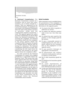 BUSINESS STUDIES
374
3. National Commission: The
National Commission consists of a
President and at least four other
members, one of whom should be a
woman. They are appointed by the
Central Government. A complaint can
to be made to the National Commission
when the value of the goods or services
in question, along with the
compensation claimed, exceeds Rs. 1
crore. The appeals against the orders
of a State Commission can also be filed
before the National Commission. On
receiving the complaint, the National
Commission shall refer the complaint
to the party against whom the
complaint is filed. If required, the goods
or a sample thereof, shall be sent for
testing in a laboratory. The National
Commission shall pass an order after
considering the test report from the
laboratory and hearing to the party
against whom the complaint is filed.
An order passed by the National
Commission in a matter of its original
jurisdiction is appealable before the
Supreme Court. This means that only
those appeals where the value of goods
and services in question, along with
the compensation claimed, exceeded Rs.
1 crore and where the aggrieved party
was not satisfied with the order of the
National Commission, can be taken to
the Supreme Court of India. Moreover,
in a case decided by the District Forum,
the appeal can be filed before the State
Commission and, thereafter, the order
of the State Commission can be
challenged before the National
Commission and no further.
Relief Available
If the consumer court is satisfied about
the genuineness of the complaint, it
can issue one or more of the following
directions to the opposite party.
(i) To remove the defect in goods or
deficiency in service.
(ii) To replace the defective product
with a new one, free from any
defect.
(iii) To refund the price paid for the
product, or the charges paid for
the service.
(iv) To pay a reasonable amount of
compensation for any loss or
injury suffered by the consumer
due to the negligence of the
opposite party.
(v) To pay punitive damages in
appropriate circumstances.
(vi) To discontinue the unfair/
restrictive trade practice and not
to repeat it in the future.
(vii) Not to offer hazardous goods for
sale.
(viii) To withdraw the hazardous goods
from sale.
(ix) To cease manufacture of
hazardous goods and to desist
from offering hazardous services.
(x) To pay any amount (not less than
5% of the value of the defective
goods or deficient services
provided), to be credited to the
Consumer Welfare Fund or any
other organisation/person, to be
utilised in the prescribed manner.
 