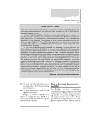 CONSUMER PROTECTION
375
(xi) To issue corrective advertisement to
neutralise the effect of a misleading
advertisement.
(xii) To pay adequate costs to the
appropriate party.
Brings out some decided cases
where a complaint was filed in a
consumer court for defective goods
and deficient services.
ROLE OF CONSUMER ORGANISATIONS
AND NGOS
In India, several consumer
organisations and non-governmental
organisations (NGOs) have been set
up for the protection and promotion
of consumers’ interests. Non-
governmental organisations are non-
profit organisations which aim at
Some Decided Cases
Under the Consumer Protection Act, a consumer can file a complaint against the
manufacturers or sellers for any defective good supplied to him or any deficient
services rendered to him.
In Jose Philip Mampillil vs. M/s Premier automobiles Ltd. & Anr, a diesel car
purchased by the appellant (consumer) was found defective. The defects in the car
were not removed by the defendants (manufacturer and dealer). The Commissioner
appointed by the District Forum found a large number of defects in the car.
Consequently, the District Forum directed repair of car free of cost and replacement
of engine. The order was upheld by the State Commission except for the direction
for replacement of engine.
In the case of Sashikant Krishnaii Dole vs. Shikshan Prasarak Mandali, the
National Commission held that failure to amount basic safeguards in the swimming
pool amounts to deficiency in service. A school owned a swimming pool and offered
swimming facilities to the public on payment of a fee. The school conducted winter
and summer training camps to train boys in swimming and for this purpose engaged
a coach. The plaintiffs enrolled their only son for learning swimming under the
guidance of the coach. It was alleged that due to the negligence of the coach, the
boy drowned and died. The school denied any responsibility on its part. The coach
claimed that he had considerable experience in coaching young boys is swimming.
When the deceased was found to have been drowned, the coach immediately took
him out of the water and removed the water from his stomach and gave him artificial
respiration and thereafter took him to a doctor. The doctor advised that the boy be
taken to the nearest hospital where the boy died. The State Commission held the
school and the coach deficient in rendering service to the deceased. On appeal, the
order was upheld by the National Commission.
Adapted from: www.indiainfoline.com
 