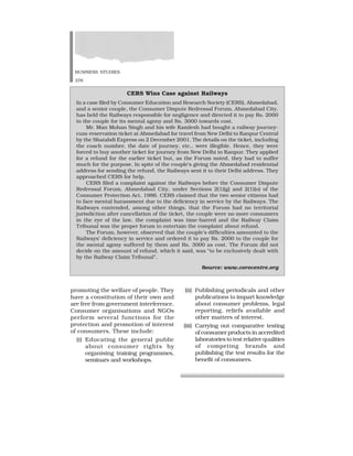 BUSINESS STUDIES
376
promoting the welfare of people. They
have a constitution of their own and
are free from government interference.
Consumer organisations and NGOs
perform several functions for the
protection and promotion of interest
of consumers. These include:
(i) Educating the general public
about consumer rights by
organising training programmes,
seminars and workshops.
CERS Wins Case against Railways
In a case filed by Consumer Education and Research Society (CERS), Ahmedabad,
and a senior couple, the Consumer Dispute Redressal Forum, Ahmedabad City,
has held the Railways responsible for negligence and directed it to pay Rs. 2000
to the couple for its mental agony and Rs. 3000 towards cost.
Mr. Man Mohan Singh and his wife Kamlesh had bought a railway journey-
cum-reservation ticket at Ahmedabad for travel from New Delhi to Kanpur Central
by the Shatabdi Express on 2 December 2001. The details on the ticket, including
the coach number, the date of journey, etc., were illegible. Hence, they were
forced to buy another ticket for journey from New Delhi to Kanpur. They applied
for a refund for the earlier ticket but, as the Forum noted, they had to suffer
much for the purpose. In spite of the couple’s giving the Ahmedabad residential
address for sending the refund, the Railways sent it to their Delhi address. They
approached CERS for help.
CERS filed a complaint against the Railways before the Consumer Dispute
Redressal Forum, Ahmedabad City, under Sections 2(1)(g) and 2(1)(o) of the
Consumer Protection Act, 1986. CERS claimed that the two senior citizens had
to face mental harassment due to the deficiency in service by the Railways. The
Railways contended, among other things, that the Forum had no territorial
jurisdiction after cancellation of the ticket, the couple were no more consumers
in the eye of the law, the complaint was time-barred and the Railway Claim
Tribunal was the proper forum to entertain the complaint about refund.
The Forum, however, observed that the couple’s difficulties amounted to the
Railways’ deficiency in service and ordered it to pay Rs. 2000 to the couple for
the mental agony suffered by them and Rs. 3000 as cost. The Forum did not
decide on the amount of refund, which it said, was “to be exclusively dealt with
by the Railway Claim Tribunal”.
Source: www.corecentre.org
(ii) Publishing periodicals and other
publications to impart knowledge
about consumer problems, legal
reporting, reliefs available and
other matters of interest.
(iii) Carrying out comparative testing
of consumer products in accredited
laboratories to test relative qualities
of competing brands and
publishing the test results for the
benefit of consumers.
 