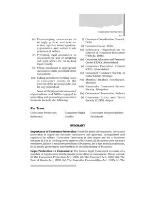 CONSUMER PROTECTION
377
(iv) Encouraging consumers to
strongly protest and take an
action against unscrupulous,
exploitative and unfair trade
practices of sellers.
(v) Providing legal assistance to
consumers by way of providing
aid, legal advice etc. in seeking
legal remedy.
(vi) Filing complaints in appropriate
consumer courts on behalf of the
consumers.
(vii) Taking an initiative in filing cases
in consumer courts in the
interest of the general public, not
for any individual.
Some of the important consumer
organisations and NGOs engaged in
protecting and promoting consumers’
interests include the following.
(i) Consumer Coordination Council,
Delhi
(ii) Common Cause, Delhi
(iii) Voluntary Organisation in
Interest of Consumer Education
(VOICE), Delhi
(iv) ConsumerEducationandResearch
Centre (CERC), Ahmedabad
(v) Consumer Protection Council
(CPC), Ahmedabad
(vi) Consumer Guidance Society of
India (CGSI), Mumbai
(vii) Mumbai Grahak Panchayat,
Mumbai
(viii) Karnataka Consumer Service
Society, Bangalore
(ix) Consumers’ Association, Kolkata
(x) Consumer Unity and Trust
Society (CUTS), Jaipur
KEY TERMS
Consumer Protection Consumer Right Consumer Responsibilities
Redressal Grades Standards
SUMMARY
Importance of Consumer Protection: From the point of consumers, consumer
protection is important because consumers are ignorant, unorganised and
exploited by sellers. Consumer Protection is also important for a business
because (i) It is in the long-term interest of business, (ii) Business uses society’s
resources, (iii) It is a social responsibility of business, (iv) It has moral justification,
(v) It avoids government intervention in the functioning of business.
Legal Protection to Consumers: The Indian legal framework consists of a
number of regulations which provide protection to consumers. These include
(i) The Consumer Protection Act, 1986, (ii) The Contract Act, 1982, (iii) The
Sale of Goods Act, 1930, (iv) The Essential Commodities Act, 1955, (v) The
 