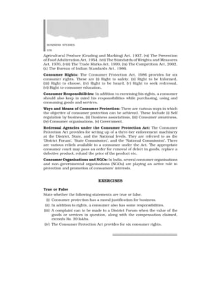 BUSINESS STUDIES
378
Agricultural Produce (Grading and Marking) Act, 1937, (vi) The Prevention
of Food Adulteration Act, 1954, (vii) The Standards of Weights and Measures
Act, 1976, (viii) The Trade Marks Act, 1999, (ix) The Competition Act, 2002,
(x) The Bureau of Indian Standards Act, 1986.
Consumer Rights: The Consumer Protection Act, 1986 provides for six
consumer rights. These are (i) Right to safety, (ii) Right to be Informed,
(iii) Right to choose, (iv) Right to be heard, (v) Right to seek redressal,
(vi) Right to consumer education.
Consumer Responsibilities: In addition to exercising his rights, a consumer
should also keep in mind his responsibilities while purchasing, using and
consuming goods and services.
Ways and Means of Consumer Protection: There are various ways in which
the objective of consumer protection can be achieved. These Include (i) Self
regulation by business, (ii) Business associations, (iii) Consumer awareness,
(iv) Consumer organisations, (v) Government.
Redressal Agencies under the Consumer Protection Act: The Consumer
Protection Act provides for setting up of a three-tier enforcement machinery
at the District, State, and the National levels. They are referred to as the
‘District Forum’, ‘State Commission’, and the ‘National Commission’. There
are various reliefs available to a consumer under the Act. The appropriate
consumer court may pass an order for removal of defect in goods, replace a
defective product, refund the price of the product etc.
Consumer Organisations and NGOs: In India, several consumer organisations
and non-governmental organisations (NGOs) are playing an active role in
protection and promotion of consumers’ interests.
EXERCISES
True or False
State whether the following statements are true or false.
(i) Consumer protection has a moral justification for business.
(ii) In addition to rights, a consumer also has some responsibilities.
(iii) A complaint can to be made to a District Forum when the value of the
goods or services in question, along with the compensation claimed,
exceeds Rs. 20 lakhs.
(iv) The Consumer Protection Act provides for six consumer rights.
 
