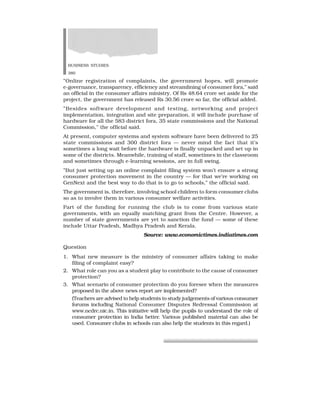 BUSINESS STUDIES
380
”Online registration of complaints, the government hopes, will promote
e-governance, transparency, efficiency and streamlining of consumer fora,” said
an official in the consumer affairs ministry. Of Rs 48.64 crore set aside for the
project, the government has released Rs 30.56 crore so far, the official added.
”Besides software development and testing, networking and project
implementation, integration and site preparation, it will include purchase of
hardware for all the 583 district fora, 35 state commissions and the National
Commission,” the official said.
At present, computer systems and system software have been delivered to 25
state commissions and 300 district fora — never mind the fact that it’s
sometimes a long wait before the hardware is finally unpacked and set up in
some of the districts. Meanwhile, training of staff, sometimes in the classroom
and sometimes through e-learning sessions, are in full swing.
”But just setting up an online complaint filing system won’t ensure a strong
consumer protection movement in the country — for that we’re working on
GenNext and the best way to do that is to go to schools,” the official said.
The government is, therefore, involving school children to form consumer clubs
so as to involve them in various consumer welfare activities.
Part of the funding for running the club is to come from various state
governments, with an equally matching grant from the Centre. However, a
number of state governments are yet to sanction the fund — some of these
include Uttar Pradesh, Madhya Pradesh and Kerala.
Source: www.economictimes.indiatimes.com
Question
1. What new measure is the ministry of consumer affairs taking to make
filing of complaint easy?
2. What role can you as a student play to contribute to the cause of consumer
protection?
3. What scenario of consumer protection do you foresee when the measures
proposed in the above news report are implemented?
(Teachers are advised to help students to study judgements of various consumer
forums including National Consumer Disputes Redressal Commission at
www.ncdrc.nic.in. This initiative will help the pupils to understand the role of
consumer protection in India better. Various published material can also be
used. Consumer clubs in schools can also help the students in this regard.)
 