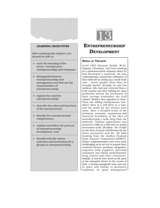 LEARNING OBJECTIVES
After studying this chapter, you
should be able to:
  state the meaning of the
terms, ‘entrepreneur,’
‘entrepreneurship’ and ‘enterprise’;
  distinguish between
entrepreneurship and
management and discuss the
characteristics of
entrepreneurship;
  explain the need for
entrepreneurship;
  describe the roles and functions
of the entrepreneurs;
  identify the entrepreneurial
competencies;
  explain and follow the process
of entrepreneurship
development; and
  identify with the values,
attitudes and motivation for a
plunge in entrepreneurship.
CHAPTER
13
ENTREPRENEURSHIP
DEVELOPMENT
SEEDS OF VIRCHOW
Until 1981 Narayan Reddy, M.Sc.
Organic Chemistry, had been working
for a pharmaceutical company where he
had developed a molecule. He was
contemplating commercial utilisation of
that molecule by setting up a small-scale
unit – much smaller than what he
actually started. Actually, he met two
medicos, who had just returned from a
Gulf country and were looking for some
productive avenue for investment of
their savings (remember the Gulf
crisis?), Reddy’s idea appealed to them.
Thus, the willing entrepreneurs met–
where there is a will there is a way–
and the seeds for the venture were
sown. After a detailed study of the
technical, economic, commercial and
financial feasibility of the idea of
manufacturing a bulk drug from the
molecule, ‘Virchow Laboratories’ was
started in 1982 as a SSI with an initial
investment of Rs. 28 lakhs – Rs. 8 lakh
in the form of equal contribution by the
three promoters and Rs. 20 lakh
funding from the Andhra Pradesh
State Finance Corporation (APSFC).
Project implementation was even more
challenging as he set out to acquire land,
construct factory, purchase equipment,
negotiate with suppliers, potential
customers and obtain environmental,
drug control and other clearances.
Initially, it was he who acted as the pivot
of the enterprise wheel. In the course of
time, a strong managerial team was put
in place and thanks to persistent
emphasis on good management
 