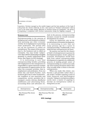 BUSINESS STUDIES
382
And, in the process, entrepreneurship
becomes crucial for overall economic
development of a nation.
Given its important role in the
overall scheme of economic development,
it is interesting to note that not
many persons opt for a career in
entrepreneurship. Traditionally, it was
believed that entrepreneurs are born.
No society can wait for the chance
of ‘birth’ of entrepreneurs to pursue its
developmental plans. In fact, plans for
economic development would bear
little fruit unless entrepreneurship
development is regarded as a deliberate
process of making people aware of
entrepreneurship as a career at an early
age and creating situations where they
may actually make a choice to become
entrepreneurs.
When you make this choice, you
become a job-provider rather than a
job-seeker, besides enjoying a host of
other financial and psychological
rewards. Taking to entrepreneurship is
surely more a matter of aspiring to
become an entrepreneur rather as
being born as one.
INTRODUCTION
Entrepreneurship is the process of
setting up one’s own business as distinct
from pursuing any other economic
activity, be it employment or practising
some profession. The person who
set-up his business is called an
entrepreneur. The output of the process,
that is, the business unit is called an
enterprise. You may invoke ‘subject-
verb-object (SVO)’ relationship in English
grammar to clearly understand these
terms. (See Figure on SVO Analogy)
It is interesting to note that
entrepreneurship besides providing
self-employment to the entrepreneur is
responsible to a great extent for creation
and expansion of opportunities for the
other two economic activities, that is,
employment and profession. (Can you
think why and how?) Further, each
business gives rise to other businesses–
the suppliers of raw materials and
components, service providers (be it
transport, courier, telecom, distributor
middlemen and advertising firms,
accounting firms and advocates etc.
practices, Virchow emerged as the world’s largest and the best producer of the basic
drug from the chosen molecule. In fact, web search on ‘Virchow Laboratories’ takes
you to the home page saying “Welcome to Virchow Group of Companies”, the group
comprising 4 companies with Virchow Laboratories being the flagship company.
Entrepreneur Entrepreneurship Enterprise
The Person/The Actor The Process/The Act The Outcome
Subject Verb Object
SVO Analogy
 