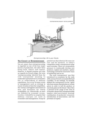 ENTREPRENEURSHIP DEVELOPMENT
383
THE CONCEPT OF ENTREPRENEURSHIP
You are aware that entrepreneurship
is regarded as one of the four major
factors of production, the other three
being land, labour and capital.
However, it should surprise you that
as regards its French origin, the term
‘entrepreneurship’ (derived from the
verb ‘entreprende’ meaning ‘to
undertake’) pertained not to economics
but to undertaking of military
expeditions. So is true of many terms
in management such as strategy (a
course of action to beat the competition,
the ‘enemy’) and logistics (movement of
men and machines for timely
availability), etc. Historically, as wars
are followed by economic recons-
truction, it should be no surprise that
military concepts are used in
economics and management. It may be
pointed out that whereas the wars are
rare and far between, in today’s
competitive world, entrepreneurs wage
wars everyday. There is a tremendous
pressure to continually develop new
products, explore new markets, update
technology and devise innovative ways
of marketing and so on.
The term ‘entrepreneur’ was first
introduced in economics by the early
18th century French economist Richard
Cantillon. In his writings, he formally
defined the entrepreneur as the “agent
who buys means of production at certain
prices in order to sell the produce at
uncertainpricesinthefuture”.Sincethen
a perusal of the usage of the term in
economics shows that entrepreneurship
implies risk/uncertainty bearing;
coordination of productive resources;
introduction of innovations; and the
provision of capital.
Entrepreneurship: All in your Hands
 