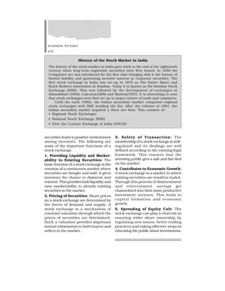 BUSINESS STUDIES
276
securities leads to positive environment
among investors. The following are
some of the important functions of a
stock exchange.
1. Providing Liquidity and Market-
ability to Existing Securities: The
basic function of a stock exchange is the
creation of a continuous market where
securities are bought and sold. It gives
investors the chance to disinvest and
reinvest. This provides both liquidity and
easy marketability to already existing
securities in the market.
2. Pricing of Securities: Share prices
on a stock exchange are determined by
the forces of demand and supply. A
stock exchange is a mechanism of
constant valuation through which the
prices of securities are determined.
Such a valuation provides important
instant information to both buyers and
sellers in the market.
3. Safety of Transaction: The
membership of a stock exchange is well-
regulated and its dealings are well
defined according to the existing legal
framework. This ensures that the
investing public gets a safe and fair deal
on the market.
4. Contributes to Economic Growth:
A stock exchange is a market in which
existing securities are resold or traded.
Through this process of disinvestment
and reinvestment savings get
channelised into their most productive
investment avenues. This leads to
capital formation and economic
growth.
5. Spreading of Equity Cult: The
stock exchange can play a vital role in
ensuring wider share ownership by
regulating new issues, better trading
practices and taking effective steps in
educating the public about investments.
History of the Stock Market in India
The history of the stock market in India goes back to the end of the eighteenth
century when long-term negotiable securities were first issued. In 1850 the
Companies Act was introduced for the first time bringing with it the feature of
limited liability and generating investor interest in corporate securities. The
first stock exchange in India was set-up in 1875 as The Native Share and
Stock Brokers Association in Bombay. Today it is known as the Bombay Stock
Exchange (BSE). This was followed by the development of exchanges in
Ahmedabad (1894), Calcutta(1908) and Madras(1937). It is interesting to note
that stock exchanges were first set up in major centers of trade and commerce.
Until the early 1990s, the Indian secondary market comprised regional
stock exchanges with BSE heading the list. After the reforms of 1991, the
Indian secondary market acquired a three tier form. This consists of:
• Regional Stock Exchanges
• National Stock Exchange (NSE)
• Over the Counter Exchange of India (OTCEI)
 