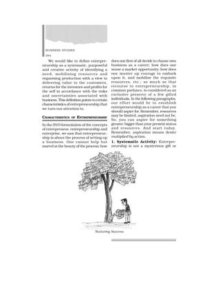 BUSINESS STUDIES
384
We would like to define entrepre-
neurship as a systematic, purposeful
and creative activity of identifying a
need, mobilising resources and
organising production with a view to
delivering value to the customers,
returns for the investors and profits for
the self in accordance with the risks
and uncertainties associated with
business. This definition points to certain
characteristics of entrepreneurship that
we turn our attention to.
CHARACTERISTICS OF ENTREPRENEURSHIP
In the SVO formulation of the concepts
of entrepreneur, entrepreneurship and
enterprise, we saw that entrepreneur-
ship is about the process of setting up
a business. One cannot help but
marvel at the beauty of the process: how
does one first of all decide to choose own
business as a career; how does one
sense a market opportunity; how does
one muster up courage to embark
upon it, and mobilise the requisite
resources, etc.; so much so that
recourse to entrepreneurship, in
common parlance, is considered as an
exclusive preserve of a few gifted
individuals. In the following paragraphs,
our effort would be to establish
entrepreneurship as a career that you
should aspire for. Remember, resources
may be limited, aspiration need not be.
So, you can aspire for something
greater, bigger than your present status
and resources. And start today.
Remember, aspiration means desire
multiplied by action.
1. Systematic Activity: Entrepre-
neurship is not a mysterious gift or
Nurturing Success
 