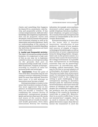 ENTREPRENEURSHIP DEVELOPMENT
385
charm and something that happens
by chance! It is a systematic, step-by-
step and purposeful activity. It has
certain temperamental, skill and other
knowledgeandcompetencyrequirements
that can be acquired, learnt and
developed, both by formal educational
and vocational training as well as by
observation and work experience. Such
an understanding of the process of
entrepreneurship is crucial for dispelling
the myth that entrepreneurs are born
rather than made.
2. Lawful and Purposeful Activity:
The object of entrepreneurship is lawful
business. It is important to take note
of this as one may try to legitimise
unlawful actions as entrepreneurship
on the grounds that just as
entrepreneurship entails risk, so does
illicit businesses. Purpose of entrepre-
neurship is creation of value for
personal profit and social gain.
3. Innovation: From the point of
view of the firm, innovation may be cost
saving or revenue-enhancing. If it does
both it is more than welcome. Even if it
does none, it is still welcome as
innovation must become a habit!
Entrepreneurship is creative in the
sense that it involves creation of value.
You must appreciate that in the
absence of entrepreneurship ‘matter’
does not become a “resource.” By
combining the various factors of
production, entrepreneurs produce
goods and services that meet the needs
and wants of the society. Every
entrepreneurial act results in income
and wealth generation. Even when
innovations destroy the existing
industries, for example, zerox machines
destroyed carbon paper industry,
mobile telephony threatens landline/
basic telephony, net gains accruing to
the economy lend such entrepreneurial
actions as commendable as the acts of
creative destruction.
Entrepreneurship is creative also
in the sense that it involves
innovation- introduction of new
products, discovery of new markets
and sources of supply of inputs,
technological breakthroughs as well as
introduction of newer organisational
forms for doing things better, cheaper,
faster and, in the present context, in a
manner that causes the least harm to
the ecology/environment. It is possible
that entrepreneurs in developing
countries may not be pioneering/
innovative in introducing path-
breaking, radical innovations. They
may be the first or second adopters of
technologies developed elsewhere.
That does not make their achievement
small. For imitating technologies from
developed world to the indigenous
setting is quite challenging. A lady
entrepreneur wanting to introduce
thermal pads for industrial heating
faced tremendous reluctance form the
owners of chemical and sugar mills
despite the established superiority of
her products over the conventional
heating of the vessels by burning of
wood/coke or using LPG. Moreover,
there is no need to suffer from “it was
not invented here” complex– there is
no need to reinvent the wheel. The
global electronics major, Sony did not
invent the transistor! It used the
 