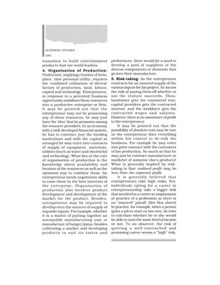 BUSINESS STUDIES
386
transistor to build entertainment
products that are world leaders.
4. Organisation of Production:
Production, implying creation of form,
place, time personal utility, requires
the combined utilisation of diverse
factors of production, land, labour,
capital and technology. Entrepreneur,
in response to a perceived business
opportunity mobilises these resources
into a productive enterprise or firm.
It may be pointed out that the
entrepreneur may not be possessing
any of these resources; he may just
have the ‘idea’ that he promotes among
the resource providers. In an economy
with a well-developed financial system,
he has to convince just the funding
institutions and with the capital so
arranged he may enter into contracts
of supply of equipment, materials,
utilities (such as water and electricity)
and technology. What lies at the core
of organisation of production is the
knowledge about availability and
location of the resources as well as the
optimum way to combine them. An
entrepreneur needs negotiation skills
to raise these in the best interests of
the enterprise. Organisation of
production also involves product
development and development of the
market for the product. Besides,
entrepreneur may be required to
develop even the sources of supply of
requisite inputs. For example, whether
it is a matter of putting together an
automobile manufacturing unit or
manufacture of burger/pizza, besides
cultivating a market and developing
products to suit its tastes and
preferences, there would be a need to
develop a pool of suppliers of the
diverse components or elements that
go into their manufacture.
5. Risk-taking: As the entrepreneur
contracts for an assured supply of the
various inputs for his project, he incurs
the risk of paying them off whether or
not the venture succeeds. Thus,
landowner gets the contracted rent,
capital providers gets the contracted
interest, and the workforce gets the
contracted wages and salaries.
However, there is no assurance of profit
to the entrepreneur.
It may be pointed out that the
possibility of absolute ruin may be rare
as the entrepreneur does everything
within his control to de-risk the
business. For example he may enter
into prior contract with the customers
of his production. So much so that he
may just be contract manufacturer or
marketer of someone else’s products!
What is generally implied by risk-
taking is that realised profit may be
less than the expected profit.
It is generally believed that
entrepreneurs take high risks. Yes,
individuals opting for a career in
entrepreneurship take a bigger risk
that involved in a career in employment
or practice of a profession as there is
no “assured” payoff. (See Box above)
In practice, for example, when a person
quits a job to start on his own, he tries
to calculate whether he or she would
be able to earn the same level of income
or not. To an observer, the risk of
quitting a well-entrenched and
promising career seems a “high” risk,
 