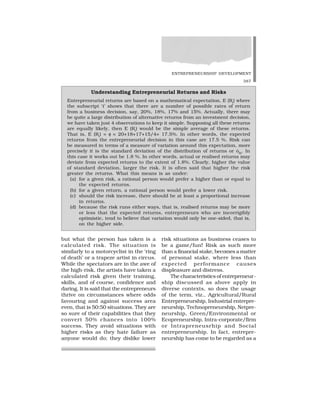 ENTREPRENEURSHIP DEVELOPMENT
387
but what the person has taken is a
calculated risk. The situation is
similarly to a motorcyclist in the ‘ring
of death’ or a trapeze artist in circus.
While the spectators are in the awe of
the high-risk, the artists have taken a
calculated risk given their training,
skills, and of course, confidence and
daring. It is said that the entrepreneurs
thrive on circumstances where odds
favouring and against success area
even, that is 50:50 situations. They are
so sure of their capabilities that they
convert 50% chances into 100%
success. They avoid situations with
higher risks as they hate failure as
anyone would do; they dislike lower
risk situations as business ceases to
be a game/fun! Risk as such more
than a financial stake, becomes a matter
of personal stake, where less than
expected performance causes
displeasure and distress.
The characteristics of entrepreneur-
ship discussed as above apply in
diverse contexts, so does the usage
of the term, viz., Agricultural/Rural
Entrepreneurship, Industrial entrepre-
neurship, Technopreneurship, Netpre-
neurship, Green/Environmental or
Ecopreneurship, Intra-corporate/firm
or Intrapreneusrhip and Social
entrepreneurship. In fact, entrepre-
neurship has come to be regarded as a
Understanding Entrepreneurial Returns and Risks
Entrepreneurial returns are based on a mathematical expectation, E (Ri
) where
the subscript ‘i’ shows that there are a number of possible rates of return
from a business decision, say, 20%, 18%, 17% and 15%. Actually, there may
be quite a large distribution of alternative returns from an investment decision,
we have taken just 4 observations to keep it simple. Supposing all these returns
are equally likely, then E (Ri
) would be the simple average of these returns.
That is, E (Ri
) = ✂ = 20+18+17+15/4= 17.5%. In other words, the expected
returns from the entrepreneurial decision in this case are 17.5 %. Risk can
be measured in terms of a measure of variation around this expectation, more
precisely it is the standard deviation of the distribution of returns or óRi
. In
this case it works out be 1.8 %. In other words, actual or realised returns may
deviate from expected returns to the extent of 1.8%. Clearly, higher the value
of standard deviation, larger the risk. It is often said that higher the risk
greater the returns. What this means is as under:
(a) for a given risk, a rational person would prefer a higher than or equal to
the expected returns.
(b) for a given return, a rational person would prefer a lower risk.
(c) should the risk increase, there should be at least a proportional increase
in returns.
(d) because the risk runs either ways, that is, realised returns may be more
or less that the expected returns, entrepreneurs who are incorrigibly
optimistic, tend to believe that variation would only be one-sided, that is,
on the higher side.
 
