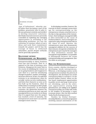 BUSINESS STUDIES
388
‘type of behaviours’, whereby one,
(i) rather than becoming a part of the
problem, proactively tries to solve it;
(ii) uses personal creativity and intellect
to develop innovative solutions;
(iii) thinks beyond resources presently
controlled in exploiting the emerging
opportunities or attending to the
impending problems; (iv) has the
conviction to convince others of one’s
ideas and seek their commitment
towards the project; and (v) has the
courage of heart to withstand
adversities, persist despite setbacks
and be generally optimistic.
RELATIONSHIP BETWEEN
ENTREPRENEURSHIP AND MANAGEMENT
Entrepreneurship is about business
start-ups and renewals. That is, it
appears at the time of starting a new
business, disappears for some time in
the course of stabilising the venture as
an on-going business and reappears in
case there is a need for introducing
changes in product, market, technology,
structure and so on. In fact, it is said that
everyone is an entrepreneur when he
actually ‘carries out new combinations,’
and loses that character as soon as he
has built up his business, when he
settles down to running it as other people
run their businesses. In developed
countries, the distinction between the
entrepreneurial focus on start-ups and
managerial focus on routine is so sharp
that it is argued that once the project
has reached a level of maturity, the
entrepreneurs must move out and the
managers must come in.
In developing countries, however, the
concept of owner-manager seems more
apt for entrepreneurship as the
entrepreneur remains attached even to
the day-to-day operations of the venture.
In fact, their lacking in managerial skills
is often forwarded as the cause of
business failures. Just as managers are
expected to play entrepreneurial roles in
the times of need, likewise the
entrepreneurs must also demonstrate
managerial abilities for the success of
their ventures. Irrespective of whether the
entrepreneurs pave way for the managers
or they themselves assume the
managerial responsibilities, it is possible
to distinguish between the terms
entrepreneurship and management. (See
the table on next page)
NEED FOR ENTREPRENEURSHIP
Every country, whether developed or
developing, needs entrepreneurs.
Whereas, a developing country needs
entrepreneurs to initiate the process of
development, the developed one needs
entrepreneurship to sustain it. In the
present Indian context, where on the
one hand, employment opportunities
in public sector and large-scale sector
are shrinking, and on the other,
vast opportunities arising from
globalisation are waiting to be exploited;
entrepreneurship can really take India
to the heights of becoming a super
economic power. (See the Box entitled
‘India Needs Entrepreneurs’)
Studies by Global Entrepre-
neurship Monitor, a research programem
involving annual assessment of the
 