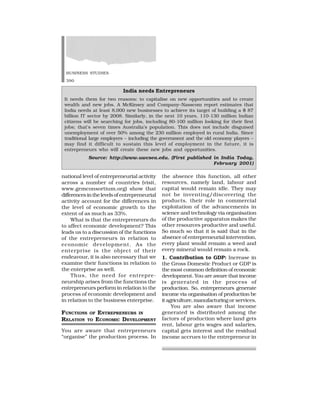 BUSINESS STUDIES
390
national level of entrepreneurial activity
across a number of countries (visit,
www.gemconsortium.org) show that
differencesinthelevelsof entrepreneurial
activity account for the differences in
the level of economic growth to the
extent of as much as 33%.
What is that the entrepreneurs do
to affect economic development? This
leads us to a discussion of the functions
of the entrepreneurs in relation to
economic development. As the
enterprise is the object of their
endeavour, it is also necessary that we
examine their functions in relation to
the enterprise as well.
Thus, the need for entrepre-
neurship arises from the functions the
entrepreneurs perform in relation to the
process of economic development and
in relation to the business enterprise.
FUNCTIONS OF ENTREPRENEURS IN
RELATION TO ECONOMIC DEVELOPMENT
You are aware that entrepreneurs
“organise” the production process. In
the absence this function, all other
resources, namely land, labour and
capital would remain idle. They may
not be inventing/discovering the
products, their role in commercial
exploitation of the advancements in
science and technology via organisation
of the productive apparatus makes the
other resources productive and useful.
So much so that it is said that in the
absence of entrepreneurial intervention,
every plant would remain a weed and
every mineral would remain a rock.
1. Contribution to GDP: Increase in
the Gross Domestic Product or GDP is
the most common definition of economic
development. You are aware that income
is generated in the process of
production. So, entrepreneurs generate
income via organisation of production be
it agriculture, manufacturing or services.
You are also aware that income
generated is distributed among the
factors of production where land gets
rent, labour gets wages and salaries,
capital gets interest and the residual
income accrues to the entrepreneur in
India needs Entrepreneurs
It needs them for two reasons: to capitalise on new opportunities and to create
wealth and new jobs. A McKinsey and Company–Nasscom report estimates that
India needs at least 8,000 new businesses to achieve its target of building a $ 87
billion IT sector by 2008. Similarly, in the next 10 years, 110-130 million Indian
citizens will be searching for jobs, including 80-100 million looking for their first
jobs; that’s seven times Australia’s population. This does not include disguised
unemployment of over 50% among the 230 million employed in rural India. Since
traditional large employers – including the government and the old economy players –
may find it difficult to sustain this level of employment in the future, it is
entrepreneurs who will create these new jobs and opportunities.
Source: http://www.uwcsea.edu. (First published in India Today,
February 2001)
 