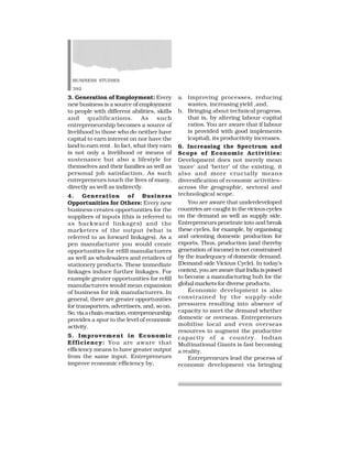 BUSINESS STUDIES
392
3. Generation of Employment: Every
new business is a source of employment
to people with different abilities, skills
and qualifications. As such
entrepreneurship becomes a source of
livelihood to those who do neither have
capital to earn interest on nor have the
land to earn rent . In fact, what they earn
is not only a livelihood or means of
sustenance but also a lifestyle for
themselves and their families as well as
personal job satisfaction. As such
entrepreneurs touch the lives of many,
directly as well as indirectly.
4. Generation of Business
Opportunities for Others: Every new
business creates opportunities for the
suppliers of inputs (this is referred to
as backward linkages) and the
marketers of the output (what is
referred to as forward linkages). As a
pen manufacturer you would create
opportunities for refill manufacturers
as well as wholesalers and retailers of
stationery products. These immediate
linkages induce further linkages. For
example greater opportunities for refill
manufacturers would mean expansion
of business for ink manufacturers. In
general, there are greater opportunities
for transporters, advertisers, and, so on.
So,viaachain-reaction,entrepreneurship
provides a spur to the level of economic
activity.
5. Improvement in Economic
Efficiency: You are aware that
efficiency means to have greater output
from the same input. Entrepreneurs
improve economic efficiency by,
a. Improving processes, reducing
wastes, increasing yield ,and,
b. Bringing about technical progress,
that is, by altering labour-capital
ratios. You are aware that if labour
is provided with good implements
(capital), its productivity increases.
6. Increasing the Spectrum and
Scope of Economic Activities:
Development does not merely mean
‘more’ and ‘better’ of the existing, it
also and more crucially means
diversification of economic activities–
across the geographic, sectoral and
technological scope.
You are aware that underdeveloped
countries are caught in the vicious cycles
on the demand as well as supply side.
Entrepreneurs penetrate into and break
these cycles, for example, by organising
and orienting domestic production for
exports. Thus, production (and thereby
generation of income) is not constrained
by the inadequacy of domestic demand.
(Demand-side Vicious Cycle). In today’s
context,youareawarethatIndiaispoised
to become a manufacturing hub for the
global markets for diverse products.
Economic development is also
constrained by the supply-side
pressures resulting into absence of
capacity to meet the demand whether
domestic or overseas. Entrepreneurs
mobilise local and even overseas
resources to augment the productive
capacity of a country. Indian
Multinational Giants is fast becoming
a reality.
Entrepreneurs lead the process of
economic development via bringing
 