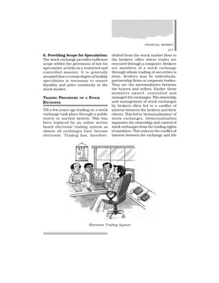 FINANCIAL MARKET
277
6. Providing Scope for Speculation:
The stock exchange provides sufficient
scope within the provisions of law for
speculative activity in a restricted and
controlled manner. It is generally
accepted that a certain degree of healthy
speculation is necessary to ensure
liquidity and price continuity in the
stock market.
TRADING PROCEDURE ON A STOCK
EXCHANGE
Till a few years ago trading on a stock
exchange took place through a public
outcry or auction system. This has
been replaced by an online screen
based electronic trading system as
almost all exchanges have become
electronic. Trading has, therefore,
shifted from the stock market floor to
the brokers’ office where trades are
executed through a computer. Brokers
are members of a stock exchange
through whom trading of securities is
done. Brokers may be individuals,
partnership firms or corporate bodies.
They are the intermediaries between
the buyers and sellers. Earlier these
members owned, controlled and
managed the exchanges. The ownership
and management of stock exchanges
by brokers often led to a conflict of
interest between the brokers and their
clients. This led to ‘demutualisation’ of
stock exchanges. Demutualisation
separates the ownership and control of
stock exchanges from the trading rights
of members. This reduces the conflict of
interest between the exchange and the
Electronic Trading System
 