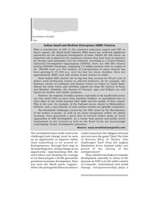BUSINESS STUDIES
394
The established ways of life need to be
challenged and change must be seen
as an opportunity to improve rather
than something to be scared of.
Entrepreneurs, through their urge to
do something new, seeing change as an
opportunity, experimenting with the
novel ideas and showing the courage
to try them prepare a fertile ground for
persistent economic development. Have
you seen the Hindi movie ‘Lagaan,’
where the protagonist Bhuvan raises a
cricket team from the villagers who had
not even seen the game? Don’t the feats
of Karasn Bhai of ‘Nirma’ who
challenged ‘Surf’ from the mighty
Hindustan Lever Limited make you
proud of the daring of the
entrepreneurs?
Thus, whether one looks at economic
development narrowly in terms of the
increase in GDP or in the wider context
of economic, institutional and social
change, entrepreneurship plays a
Indian Small and Medium Enterprises (SME) Clusters
With a contribution of 40% to the country’s industrial output and 35% to
direct exports, the Small-Scale Industry (SSI) sector has achieved significant
milestones for the industrial development of India. Within the SSI sector, an
important role is played by the numerous clusters that have been in existence
for decades and sometimes even for centuries. According to a United Nations
Industrial Development Organisation (UNIDO), there are 388 SSI clusters
having 4,90,000 enterprises, employing 7.5 million persons with an output of
Rs. 160,000 crore p.a. The number. of entrepreneurs in these clusters has
been growing @ 15-18% p.a. over the last ten years. Besides, there are
approximately 2000 rural and artisan based clusters in India.
Some Indian SSE clusters are so big that they account for 90 per cent of
India’s total production output in selected products. As for example, the
knitwear cluster of Ludhiana and Hosiery cluster in Tripur in Tamil Nadu.
Almost the entire Gems and Jewellery exports are from the clusters of Surat
and Mumbai. Similarly, the clusters of Chennai, Agra and Kolkata are well
known for leather and leather products.
However, the majority of Indian clusters, especially in the handicrafts sector,
are very small with no more than hundred workers, so specialised that no
other place in the world matches their skills and the quality of their output.
This is the case, for example, of the Paithani sarees cluster in Maharashtra.
However, only a tiny minority of such artisan clusters are globally competitive.
The formidable challenges created for the SSE sector by the liberalisation
of the Indian economy, as well as its closer integration within the global
economy, have generated a great deal of interest within India on novel
approaches to SSE development. As a result, both private and public sector
institutions at the Central as well as the State levels are increasingly
undertaking cluster development initiatives.
Source: www.smallindustryindia.com
 