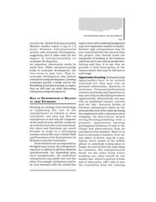 ENTREPRENEURSHIP DEVELOPMENT
395
crucial role. Global Entrepreneurship
Monitor studies report a lag of 1-2
years between entrepreneurial
activity and economic development,
suggesting that it takes time for the
impact of entrepreneurship on
economic development.
An important observation needs be
made here. While entrepreneurship
leads to economic development, the
vice-versa is also true. That is,
economic development also fosters
entrepreneurship development. Growing
economies provide a fertile soil for the
flourishingofentrepreneurship,anaspect
that we will take up while discussing
entrepreneurship development.
ROLE OF ENTREPRENEURS IN RELATION
TO THEIR ENTERPRISE
Drawing an analogy from musicology
in explaining the role of the
entrepreneurs in relation to their
enterprise, one may say that an
entrepreneur is not only the composer
of the musical score and the conductor
of orchestra but also a one man band.
His roles and functions get much
broader in scope in a developing
country context like ours. entitled ‘Role
and Functions of the Entrepreneur in
Relation to his/her enterprise.’
These elements are no sequential as
the figure may convey, the entrepreneur
may have to address to all these elements
simultaneously. Yet, depending upon
their backgrounds, the individual
entrepreneur may prefer one over the
other. For example, technicians tend to
be over obsessed with the production
aspect; those with marketing background
may over emphasise creation of market.
Investor type entrepreneurs may be
over concerned with the returns from
the project. One should resist the
temptation of looking at the business
only from one’s own narrow perspective.
Having said this, it is apt that we
provide a brief description of the
various issues that may be relevant at
each stage.
Opportunity Scouting: Entrepreneurial
opportunities have to be actively
searched for. One may rely on
personal observation, discovery or
invention. Personal/professional
contacts/networks and experience or
may also help in identifying business
opportunities. Alternatively, one may
rely on published reports, surveys
and the like. Narayan Reddy of
Virchow Laboratories relied on the
personal discovery of the molecule during
his employment with a pharmaceutical
company. As observation means
seeing/hearing/smelling with a
purpose, opportunity spotting
presupposes tendency to look at the
things and phenomenon from an
entrepreneurial mindset. Most of us
have a consumer’s mindset. If we see
any object of desire, may be a pen,
laptop, latest model of the mobile
phone or somebody eating pizza or
burger, we crave to have the same thing
for ourselves. The entrepreneurial
mind, on the other hand starts
working out, what would be the
market size, where to procure it from
and at what price, will I able to woo
the customers from the existing
 