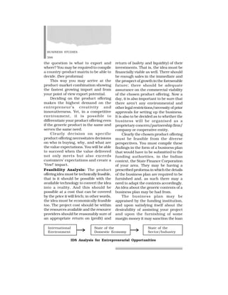 BUSINESS STUDIES
398
the question is what to export and
where? You may be required to compile
a country-product matrix to be able to
decide. (See proforma)
This way you may arrive at the
product-market combination showing
the fastest growing import and from
your point of view export potential.
Deciding on the product offering
makes the highest demand on the
entrepreneur’s creativity and
innovativeness. Yet, in a competitive
environment, it is possible to
differentiate your product offering even
if the generic product is the same and
serves the same need.
Clearly decision on specific
product offering necessitates decisions
on who is buying, why, and what are
the value expectations. You will be able
to succeed when the value delivered
not only meets but also exceeds
customers’ expectations and create a
‘Vow!’ impact.
Feasibility Analysis: The product
offering idea must be technically feasible,
that is it should be possible with the
available technology to convert the idea
into a reality. And this should be
possible at a cost that can be covered
by the price it will fetch; in other words,
the idea must be economically feasible
too. The project cost should be within
the resources available and the resource
providers should be reasonably sure of
an appropriate return on (profit) and
return of (safety and liquidity) of their
investments. That is, the idea must be
financially viable as well. There should
be enough sales in the immediate and
the prospect of growth in the foreseeable
future; there should be adequate
assurance on the commercial viability
of the chosen product offering. Now a
day, it is also important to be sure that
there aren’t any environmental and
other legal restrictions/necessity of prior
approvals for setting up the business.
It is also to be decided as to whether the
business will be organised as a
proprietary concern/partnership firm/
company or cooperative entity.
Clearly the chosen product offering
must be feasible from the diverse
perspectives. You must compile these
findings in the form of a business plan
that would have to be submitted to the
funding authorities, in the Indian
context, the State Finance Corporation
of your area. They may be having a
prescribed proforma in which the details
of the business plan are required to be
furnished and, as such there may a
need to adapt the contents accordingly.
An idea about the generic contents of a
business plan may be had from.
The business plan may be
appraised by the funding institution,
and upon satisfying itself about the
desirability of assisting your project
and upon the furnishing of some
margin money it may sanction the loan
International State of the State of the
Environment Domestic Economy Sector/Industry
IDS Analysis for Entrepreneurial Opportunities
 