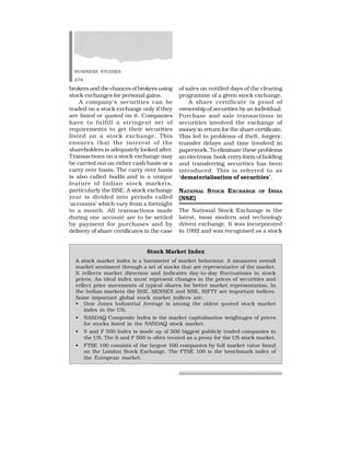 BUSINESS STUDIES
278
brokers and the chances of brokers using
stock exchanges for personal gains.
A company’s securities can be
traded on a stock exchange only if they
are listed or quoted on it. Companies
have to fulfill a stringent set of
requirements to get their securities
listed on a stock exchange. This
ensures that the interest of the
shareholders is adequately looked after.
Transactions on a stock exchange may
be carried out on either cash basis or a
carry over basis. The carry over basis
is also called badla and is a unique
feature of Indian stock markets,
particularly the BSE. A stock exchange
year is divided into periods called
‘accounts’ which vary from a fortnight
to a month. All transactions made
during one account are to be settled
by payment for purchases and by
delivery of share certificates in the case
of sales on notified days of the clearing
programme of a given stock exchange.
A share certificate is proof of
ownership of securities by an individual.
Purchase and sale transactions in
securities involved the exchange of
money in return for the share certificate.
This led to problems of theft, forgery,
transfer delays and time involved in
paperwork. To eliminate these problems
an electronic book entry form of holding
and transferring securities has been
introduced. This is referred to as
‘dematerialisation of securities’.
NATIONAL STOCK EXCHANGE OF INDIA
(NSE)
The National Stock Exchange is the
latest, most modern and technology
driven exchange. It was incorporated
in 1992 and was recognised as a stock
Stock Market Index
A stock market index is a barometer of market behaviour. It measures overall
market sentiment through a set of stocks that are representative of the market.
It reflects market direction and indicates day-to-day fluctuations in stock
prices. An ideal index must represent changes in the prices of securities and
reflect price movements of typical shares for better market representation. In
the Indian markets the BSE, SENSEX and NSE, NIFTY are important indices.
Some important global stock market indices are:
• Dow Jones Industrial Average is among the oldest quoted stock market
index in the US.
• NASDAQ Composite Index is the market capitalisation weightages of prices
for stocks listed in the NASDAQ stock market.
• S and P 500 Index is made up of 500 biggest publicly traded companies in
the US. The S and P 500 is often treated as a proxy for the US stock market.
• FTSE 100 consists of the largest 100 companies by full market value listed
on the London Stock Exchange. The FTSE 100 is the benchmark index of
the European market.
 
