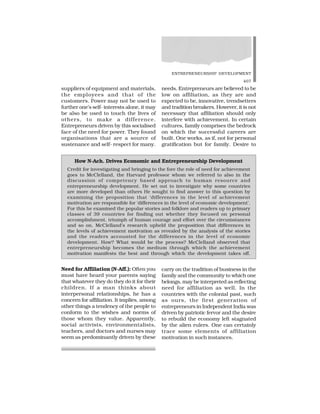ENTREPRENEURSHIP DEVELOPMENT
407
suppliers of equipment and materials,
the employees and that of the
customers. Power may not be used to
further one’s self- interests alone, it may
be also be used to touch the lives of
others, to make a difference.
Entrepreneurs driven by this socialised
face of the need for power. They found
organisations that are a source of
sustenance and self- respect for many.
needs. Entrepreneurs are believed to be
low on affiliation, as they are and
expected to be, innovative, trendsetters
and tradition breakers. However, it is not
necessary that affiliation should only
interfere with achievement. In certain
cultures, family comprises the bedrock
on which the successful careers are
built. One works, as if, not for personal
gratification but for family. Desire to
Need for Affiliation (N-Aff.): Often you
must have heard your parents saying
that whatever they do they do it for their
children. If a man thinks about
interpersonal relationships, he has a
concern for affiliation. It implies, among
other things a tendency of the people to
conform to the wishes and norms of
those whom they value. Apparently,
social activists, environmentalists,
teachers, and doctors and nurses may
seem as predominantly driven by these
carry on the tradition of business in the
family and the community to which one
belongs, may be interpreted as reflecting
need for affiliation as well. In the
countries with the colonial past, such
as ours, the first generation of
entrepreneurs in Independent India was
driven by patriotic fervor and the desire
to rebuild the economy left stagnated
by the alien rulers. One can certainly
trace some elements of affiliation
motivation in such instances.
How N-Ach. Drives Economic and Entrepreneurship Development
Credit for investigating and bringing to the fore the role of need for achievement
goes to McClelland, the Harvard professor whom we referred to also in the
discussion of competency based approach to human resource and
entrepreneurship development. He set out to investigate why some countries
are more developed than others He sought to find answer to this question by
examining the proposition that ‘differences in the level of achievement
motivation are responsible for ‘differences in the level of economic development’.
For this he examined the popular stories and folklore and readers up to primary
classes of 39 countries for finding out whether they focused on personal
accomplishment, triumph of human courage and effort over the circumstances
and so on. McClelland’s research upheld the proposition that differences in
the levels of achievement motivation as revealed by the analysis of the stories
and the readers accounted for the differences in the level of economic
development. How? What would be the process? McClelland observed that
entrepreneurship becomes the medium through which the achievement
motivation manifests the best and through which the development takes off.
 