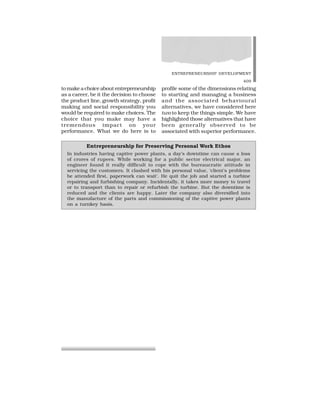 ENTREPRENEURSHIP DEVELOPMENT
409
to make a choice about entrepreneurship
as a career, be it the decision to choose
the product line, growth strategy, profit
making and social responsibility you
would be required to make choices. The
choice that you make may have a
tremendous impact on your
performance. What we do here is to
profile some of the dimensions relating
to starting and managing a business
and the associated behavioural
alternatives, we have considered here
two to keep the things simple. We have
highlighted those alternatives that have
been generally observed to be
associated with superior performance.
Entrepreneurship for Preserving Personal Work Ethos
In industries having captive power plants, a day’s downtime can cause a loss
of crores of rupees. While working for a public sector electrical major, an
engineer found it really difficult to cope with the bureaucratic attitude in
servicing the customers. It clashed with his personal value, ‘client’s problems
be attended first, paperwork can wait’. He quit the job and started a turbine
repairing and furbishing company. Incidentally, it takes more money to travel
or to transport than to repair or refurbish the turbine. But the downtime is
reduced and the clients are happy. Later the company also diversified into
the manufacture of the parts and commissioning of the captive power plants
on a turnkey basis.
 