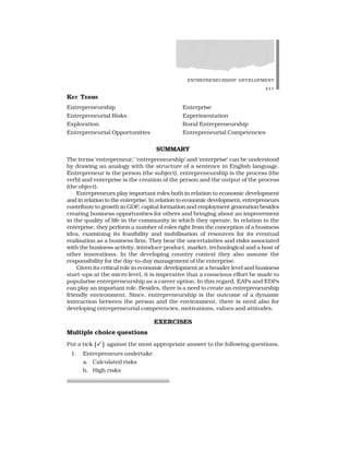 ENTREPRENEURSHIP DEVELOPMENT
411
KEY TERMS
Entrepreneurship Enterprise
Entrepreneurial Risks Experimentation
Exploration Rural Entrepreneurship
Entrepreneurial Opportunities Entrepreneurial Competencies
SUMMARY
The terms ‘entrepreneur,’ ‘entrepreneurship’ and ‘enterprise’ can be understood
by drawing an analogy with the structure of a sentence in English language.
Entrepreneur is the person (the subject), entrepreneurship is the process (the
verb) and enterprise is the creation of the person and the output of the process
(the object).
Entrepreneurs play important roles both in relation to economic development
and in relation to the enterprise. In relation to economic development, entrepreneurs
contribute to growth in GDP, capital formation and employment generation besides
creating business opportunities for others and bringing about an improvement
in the quality of life in the community in which they operate. In relation to the
enterprise, they perform a number of roles right from the conception of a business
idea, examining its feasibility and mobilisation of resources for its eventual
realisation as a business firm. They bear the uncertainties and risks associated
with the business activity, introduce product, market, technological and a host of
other innovations. In the developing country context they also assume the
responsibility for the day-to-day management of the enterprise.
Given its critical role in economic development at a broader level and business
start-ups at the micro level, it is imperative that a conscious effort be made to
popularise entrepreneurship as a career option. In this regard, EAPs and EDPs
can play an important role. Besides, there is a need to create an entrepreneurship
friendly environment. Since, entrepreneurship is the outcome of a dynamic
interaction between the person and the environment, there is need also for
developing entrepreneurial competencies, motivations, values and attitudes.
EXERCISES
Multiple choice questions
Put a tick against the most appropriate answer to the following questions.
1. Entrepreneurs undertake
a. Calculated risks
b. High risks
 