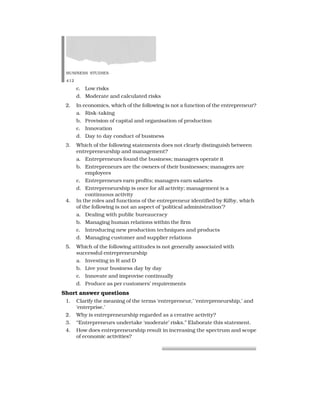 BUSINESS STUDIES
412
c. Low risks
d. Moderate and calculated risks
2. In economics, which of the following is not a function of the entrepreneur?
a. Risk-taking
b. Provision of capital and organisation of production
c. Innovation
d. Day to day conduct of business
3. Which of the following statements does not clearly distinguish between
entrepreneurship and management?
a. Entrepreneurs found the business; managers operate it
b. Entrepreneurs are the owners of their businesses; managers are
employees
c. Entrepreneurs earn profits; managers earn salaries
d. Entrepreneurship is once for all activity; management is a
continuous activity
4. In the roles and functions of the entrepreneur identified by Kilby, which
of the following is not an aspect of ‘political administration’?
a. Dealing with public bureaucracy
b. Managing human relations within the firm
c. Introducing new production techniques and products
d. Managing customer and supplier relations
5. Which of the following attitudes is not generally associated with
successful entrepreneurship
a. Investing in R and D
b. Live your business day by day
c. Innovate and improvise continually
d. Produce as per customers’ requirements
Short answer questions
1. Clarify the meaning of the terms ‘entrepreneur,’ ‘entrepreneurship,’ and
‘enterprise.’
2. Why is entrepreneurship regarded as a creative activity?
3. “Entrepreneurs undertake ‘moderate’ risks.” Elaborate this statement.
4. How does entrepreneurship result in increasing the spectrum and scope
of economic activities?
 
