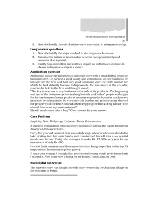 ENTREPRENEURSHIP DEVELOPMENT
413
5. Describe briefly the role of achievement motivation in entrepreneurship.
Long answer questions
1. Describe briefly the steps involved in starting a new business.
2. Examine the nature of relationship between entrepreneurship and
economic development.
3. Clarify how motivation and abilities impact an individual’s decision to
choose entrepreneurship as a career.
Application question
Anshuman was a very industrious sales executive with a small herbal cosmetic
manufacturer. He earned a good salary and commission on the business he
brought for the firm and had very good command over the Delhi market for
which he had virtually become indispensable. He was aware of the enviable
position he held in the firm and thought aloud:
“The key to success in any business is the sale of its products. The beginning
and end of the business cycle is nothing but sale and “other” people working in
the factory to manufacture products are mere cogs in the business machine set
in motion by sales people. So why carry this burden and get only a tiny share of
the prosperity of the firm? Instead others enjoying the fruits of my labour, why
should I not start my own business?”
Should Anshuman take a leap? Give reasons for your answer.
Case Problem
Inspiring Feat: Dailywage Labourer Turns Entrepreneur
A landless woman from Bihar has been nominated among the top 25 farmers in
Asia by a Mexican website.
Forty-five-year old Lalmuni Devi was a daily wage labourer when she decided to
take destiny into her own hands and transformed herself into a successful
mushroom farmer. Today she manages to make Rs. 12,000 every year for an
investment of only Rs. 600.
Her feat finds mention on a Mexican website that has grouped her as the top 25
inspirational farmers in its photo gallery.
”I am a poor woman. I thought that mushroom farming would profit henceforth
I started it. Now I can earn a living for my family,” said Lalmuni Devi.
Successful enterprise
The success story has caught on with many women in the Azadpur village on
the outskirts of Patna.
 