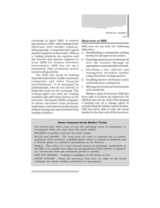FINANCIAL MARKET
279
exchange in April 1993. It started
operations in 1994, with trading on the
wholesale debt market segment.
Subsequently, it launched the capital
market segment in November 1994 as
a trading platform for equities and
the futures and options segment in
June 2000 for various derivative
instruments. NSE has set up a
nationwide fully automated screen
based trading system.
The NSE was setup by leading
financial institutions, banks, insurance
companies and other financial
intermediaries. It is managed by
professionals, who do not directly or
indirectly trade on the exchange. The
trading rights are with the trading
members who offer their services to the
investors. The board of NSE comprises
of senior executives from promoter
institutions and eminent professionals,
without having any representation from
trading members.
OBJECTIVES OF NSE
NSE was set up with the following
objectives:
a. Establishing a nationwide trading
facility for all types of securities.
b. Ensuring equal access to investors all
over the country through an
appropriate communication network.
c. Providing a fair, efficient and
transparent securities market
using electronic trading system.
d. Enabling shorter settlement cycles
and book entry settlements.
e. Meeting international benchmarks
and standards.
Within a span of ten years, NSE has
been able to achieve its objectives for
which it was set up. It has been playing
a leading role as a change agent in
transforming the Indian capital market.
NSE has been able to take the stock
market to the door step of the investors.
Some Common Stock Market Terms
You would have often come across the following terms in magazines or
newspapers when you read about the stock market.
BOURSES is another word for the stock market
BULLS and BEARS – The term does not refer to animals but to market
sentiment of the investors. A Bullish phase refers to a period of optimism and
a Bearish phase to a period of perssimism on the Bourses.
BADLA – This refers to a carry forward system of settlement, particularly at
the BSE. It is a facility that allows the postponement of the delivery or payment
of a transaction from one settlement period to another.
ODD LOT TRADING – Trading in multiples of 100 stocks or less.
PENNY STOCKS – These are securities that have no value on the stock
exchange but whose trading contributes to speculation.
 
